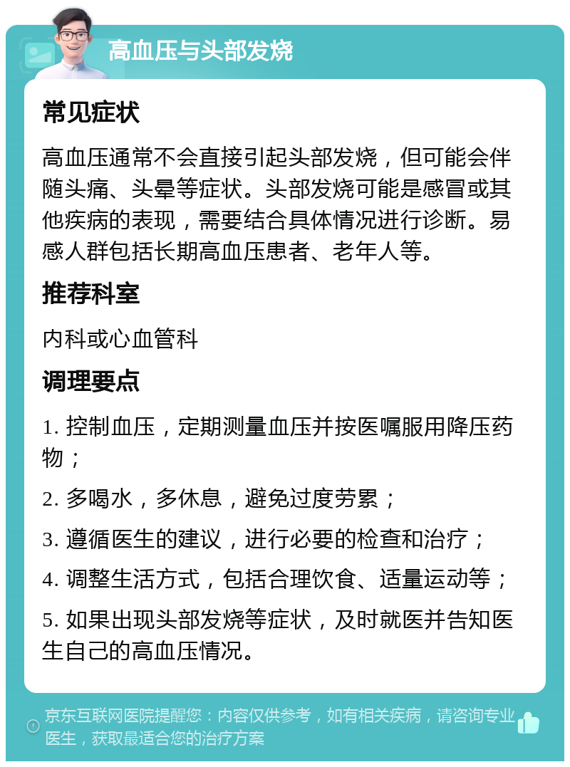 高血压与头部发烧 常见症状 高血压通常不会直接引起头部发烧，但可能会伴随头痛、头晕等症状。头部发烧可能是感冒或其他疾病的表现，需要结合具体情况进行诊断。易感人群包括长期高血压患者、老年人等。 推荐科室 内科或心血管科 调理要点 1. 控制血压，定期测量血压并按医嘱服用降压药物； 2. 多喝水，多休息，避免过度劳累； 3. 遵循医生的建议，进行必要的检查和治疗； 4. 调整生活方式，包括合理饮食、适量运动等； 5. 如果出现头部发烧等症状，及时就医并告知医生自己的高血压情况。