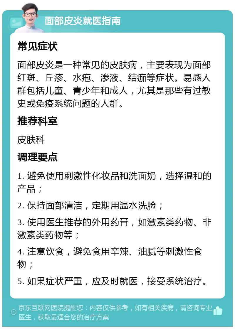 面部皮炎就医指南 常见症状 面部皮炎是一种常见的皮肤病，主要表现为面部红斑、丘疹、水疱、渗液、结痂等症状。易感人群包括儿童、青少年和成人，尤其是那些有过敏史或免疫系统问题的人群。 推荐科室 皮肤科 调理要点 1. 避免使用刺激性化妆品和洗面奶，选择温和的产品； 2. 保持面部清洁，定期用温水洗脸； 3. 使用医生推荐的外用药膏，如激素类药物、非激素类药物等； 4. 注意饮食，避免食用辛辣、油腻等刺激性食物； 5. 如果症状严重，应及时就医，接受系统治疗。