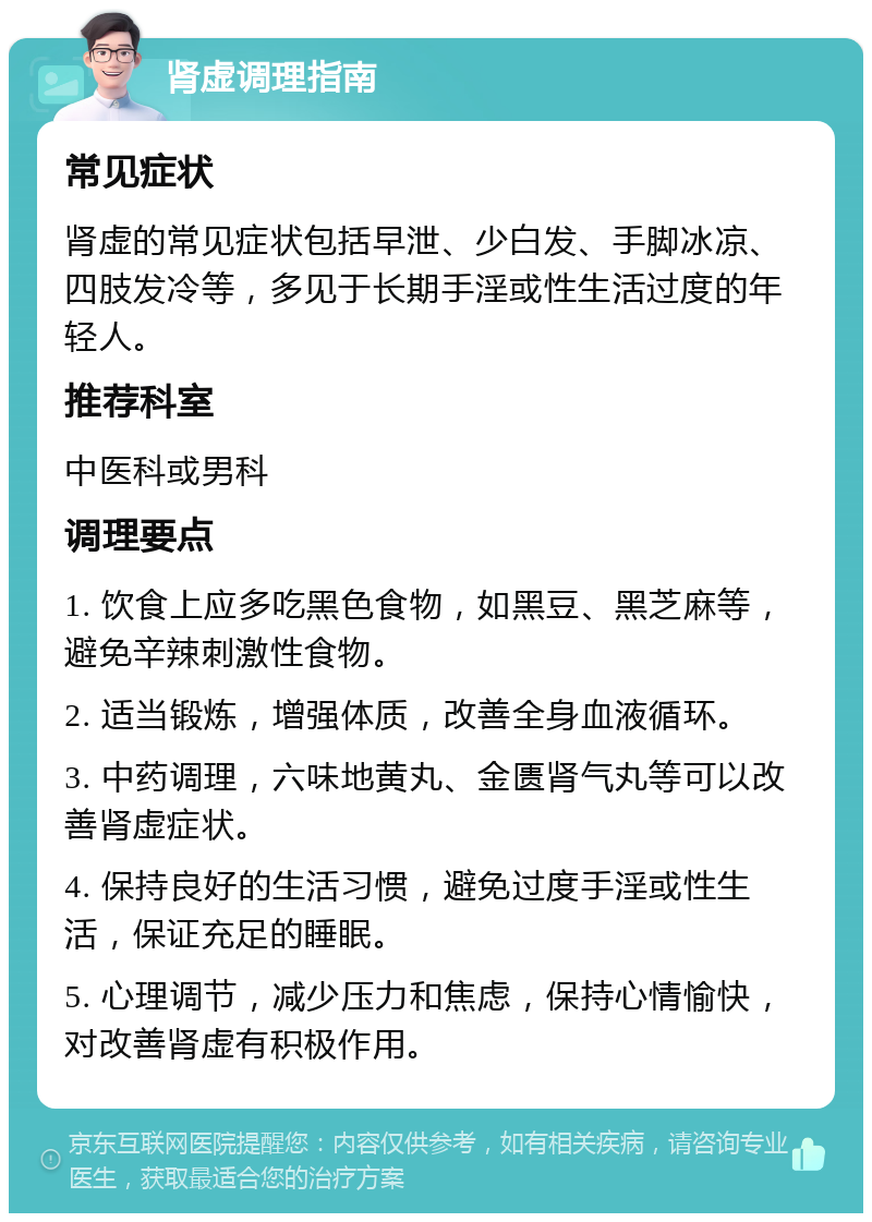 肾虚调理指南 常见症状 肾虚的常见症状包括早泄、少白发、手脚冰凉、四肢发冷等，多见于长期手淫或性生活过度的年轻人。 推荐科室 中医科或男科 调理要点 1. 饮食上应多吃黑色食物，如黑豆、黑芝麻等，避免辛辣刺激性食物。 2. 适当锻炼，增强体质，改善全身血液循环。 3. 中药调理，六味地黄丸、金匮肾气丸等可以改善肾虚症状。 4. 保持良好的生活习惯，避免过度手淫或性生活，保证充足的睡眠。 5. 心理调节，减少压力和焦虑，保持心情愉快，对改善肾虚有积极作用。