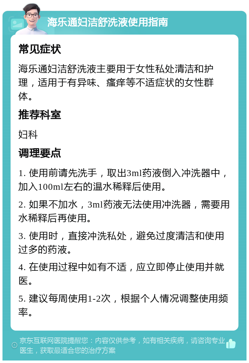 海乐通妇洁舒洗液使用指南 常见症状 海乐通妇洁舒洗液主要用于女性私处清洁和护理，适用于有异味、瘙痒等不适症状的女性群体。 推荐科室 妇科 调理要点 1. 使用前请先洗手，取出3ml药液倒入冲洗器中，加入100ml左右的温水稀释后使用。 2. 如果不加水，3ml药液无法使用冲洗器，需要用水稀释后再使用。 3. 使用时，直接冲洗私处，避免过度清洁和使用过多的药液。 4. 在使用过程中如有不适，应立即停止使用并就医。 5. 建议每周使用1-2次，根据个人情况调整使用频率。