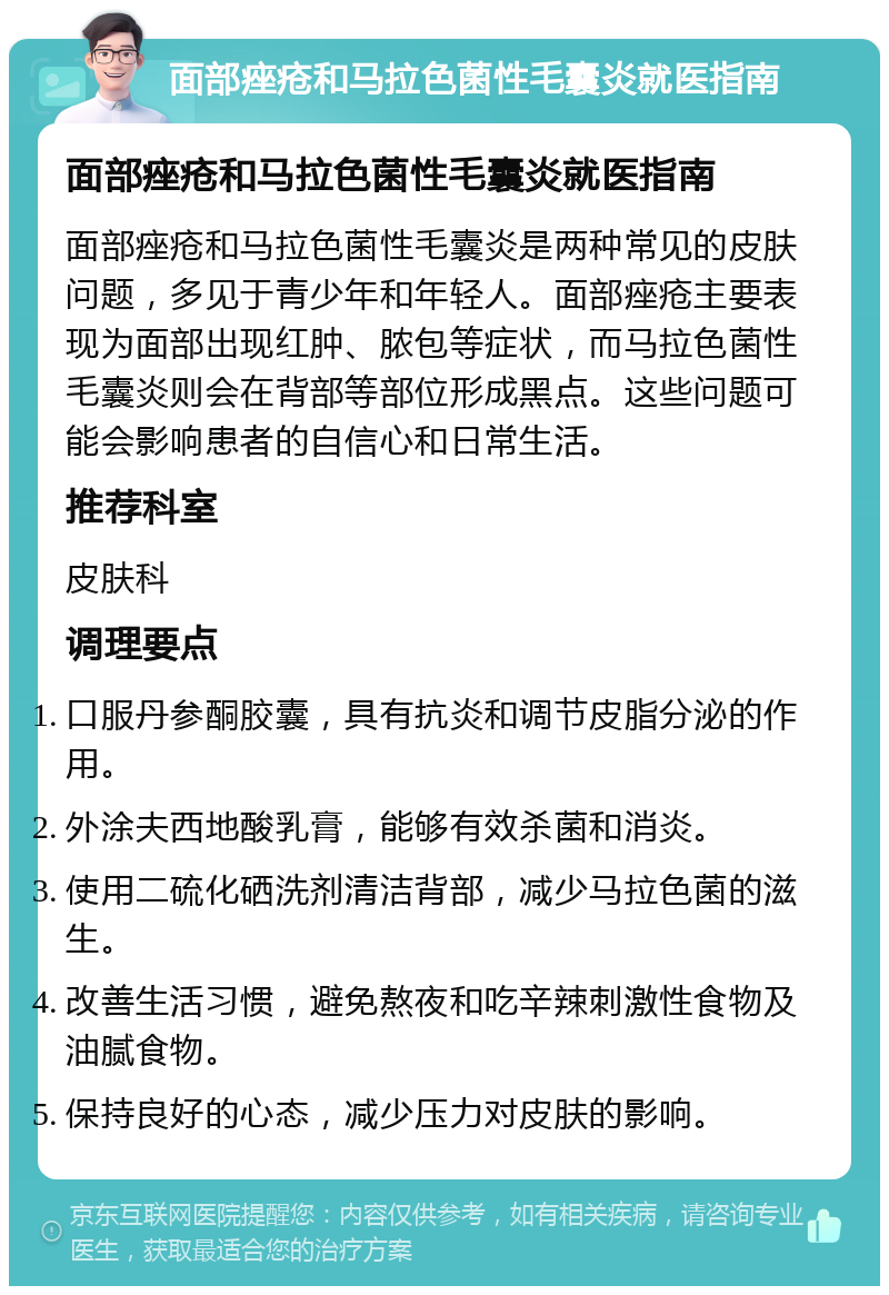 面部痤疮和马拉色菌性毛囊炎就医指南 面部痤疮和马拉色菌性毛囊炎就医指南 面部痤疮和马拉色菌性毛囊炎是两种常见的皮肤问题，多见于青少年和年轻人。面部痤疮主要表现为面部出现红肿、脓包等症状，而马拉色菌性毛囊炎则会在背部等部位形成黑点。这些问题可能会影响患者的自信心和日常生活。 推荐科室 皮肤科 调理要点 口服丹参酮胶囊，具有抗炎和调节皮脂分泌的作用。 外涂夫西地酸乳膏，能够有效杀菌和消炎。 使用二硫化硒洗剂清洁背部，减少马拉色菌的滋生。 改善生活习惯，避免熬夜和吃辛辣刺激性食物及油腻食物。 保持良好的心态，减少压力对皮肤的影响。