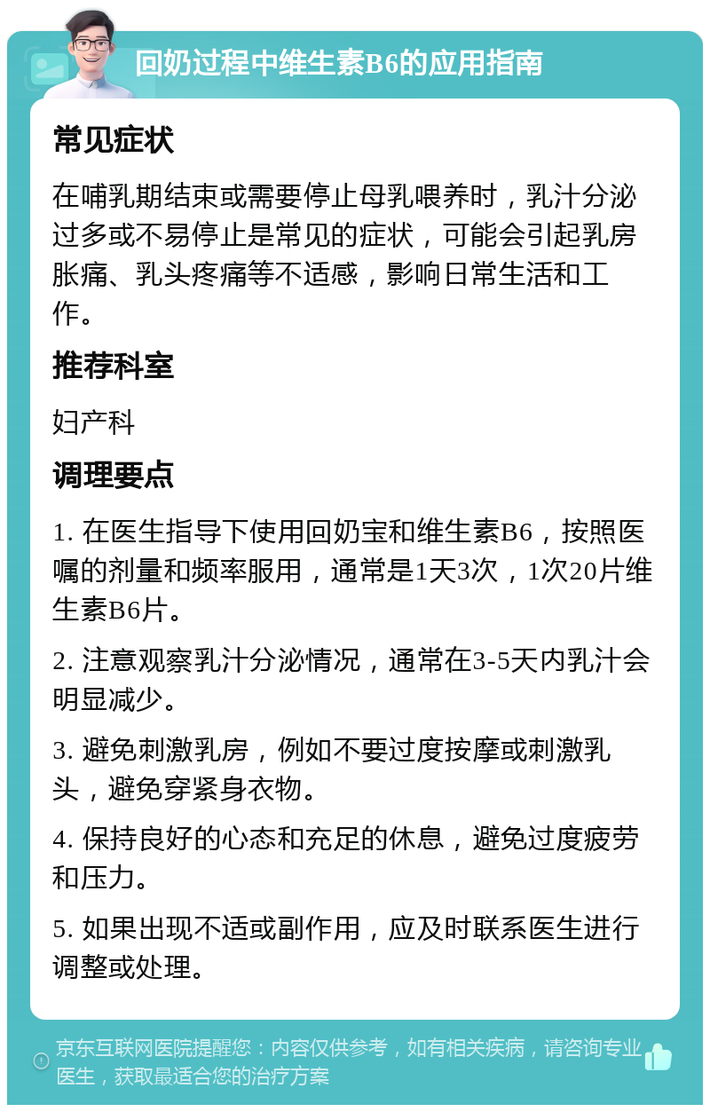 回奶过程中维生素B6的应用指南 常见症状 在哺乳期结束或需要停止母乳喂养时，乳汁分泌过多或不易停止是常见的症状，可能会引起乳房胀痛、乳头疼痛等不适感，影响日常生活和工作。 推荐科室 妇产科 调理要点 1. 在医生指导下使用回奶宝和维生素B6，按照医嘱的剂量和频率服用，通常是1天3次，1次20片维生素B6片。 2. 注意观察乳汁分泌情况，通常在3-5天内乳汁会明显减少。 3. 避免刺激乳房，例如不要过度按摩或刺激乳头，避免穿紧身衣物。 4. 保持良好的心态和充足的休息，避免过度疲劳和压力。 5. 如果出现不适或副作用，应及时联系医生进行调整或处理。