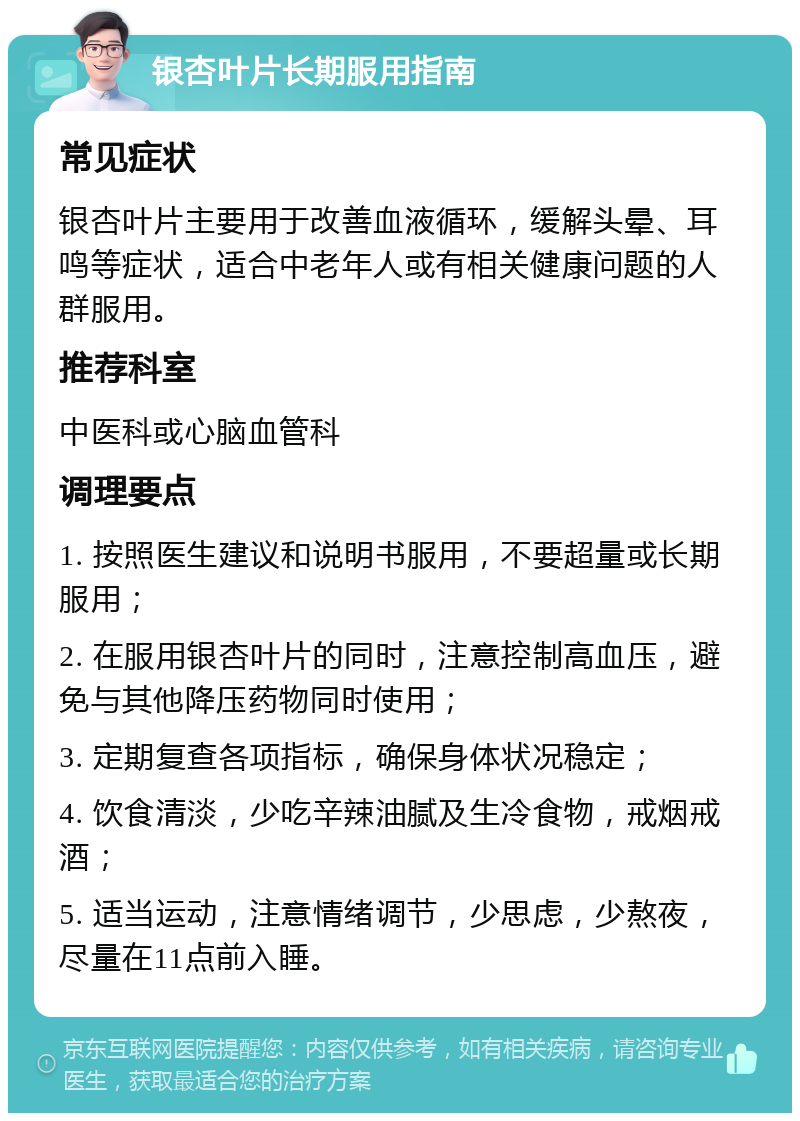 银杏叶片长期服用指南 常见症状 银杏叶片主要用于改善血液循环，缓解头晕、耳鸣等症状，适合中老年人或有相关健康问题的人群服用。 推荐科室 中医科或心脑血管科 调理要点 1. 按照医生建议和说明书服用，不要超量或长期服用； 2. 在服用银杏叶片的同时，注意控制高血压，避免与其他降压药物同时使用； 3. 定期复查各项指标，确保身体状况稳定； 4. 饮食清淡，少吃辛辣油腻及生冷食物，戒烟戒酒； 5. 适当运动，注意情绪调节，少思虑，少熬夜，尽量在11点前入睡。