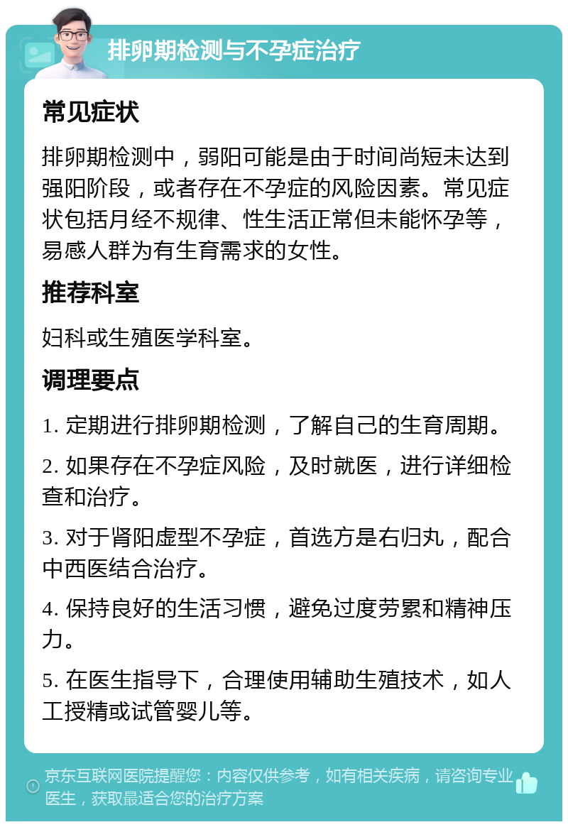 排卵期检测与不孕症治疗 常见症状 排卵期检测中，弱阳可能是由于时间尚短未达到强阳阶段，或者存在不孕症的风险因素。常见症状包括月经不规律、性生活正常但未能怀孕等，易感人群为有生育需求的女性。 推荐科室 妇科或生殖医学科室。 调理要点 1. 定期进行排卵期检测，了解自己的生育周期。 2. 如果存在不孕症风险，及时就医，进行详细检查和治疗。 3. 对于肾阳虚型不孕症，首选方是右归丸，配合中西医结合治疗。 4. 保持良好的生活习惯，避免过度劳累和精神压力。 5. 在医生指导下，合理使用辅助生殖技术，如人工授精或试管婴儿等。