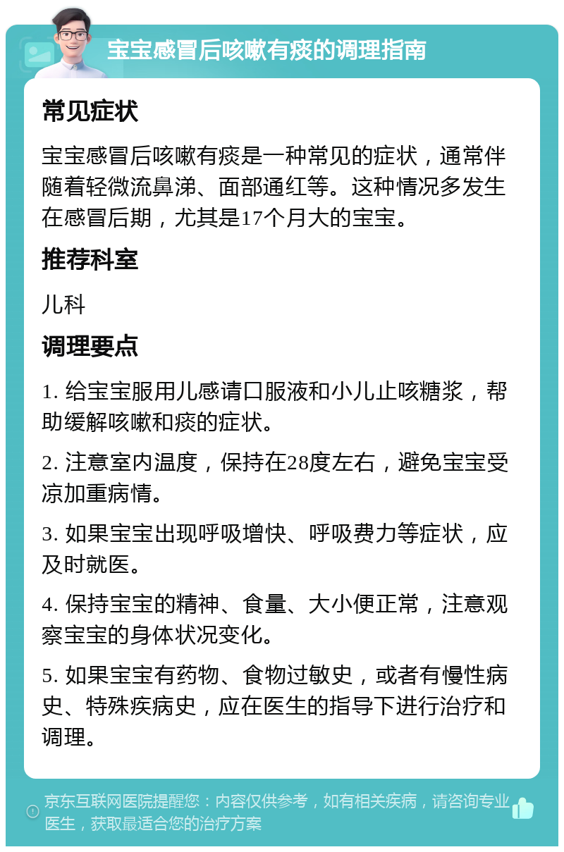 宝宝感冒后咳嗽有痰的调理指南 常见症状 宝宝感冒后咳嗽有痰是一种常见的症状，通常伴随着轻微流鼻涕、面部通红等。这种情况多发生在感冒后期，尤其是17个月大的宝宝。 推荐科室 儿科 调理要点 1. 给宝宝服用儿感请口服液和小儿止咳糖浆，帮助缓解咳嗽和痰的症状。 2. 注意室内温度，保持在28度左右，避免宝宝受凉加重病情。 3. 如果宝宝出现呼吸增快、呼吸费力等症状，应及时就医。 4. 保持宝宝的精神、食量、大小便正常，注意观察宝宝的身体状况变化。 5. 如果宝宝有药物、食物过敏史，或者有慢性病史、特殊疾病史，应在医生的指导下进行治疗和调理。