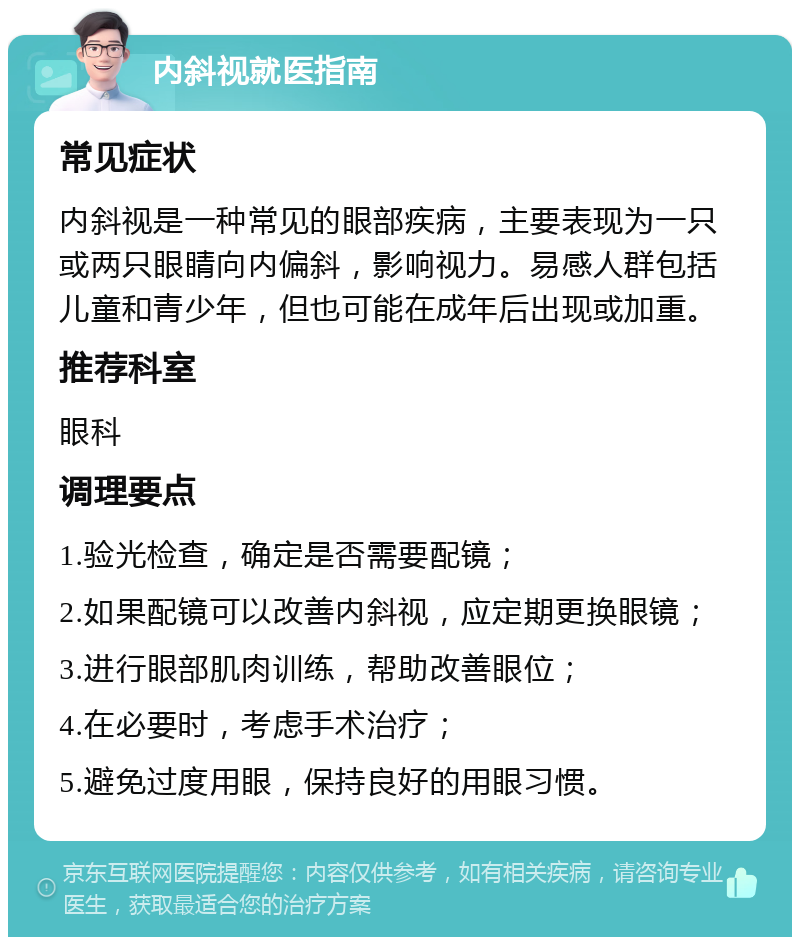 内斜视就医指南 常见症状 内斜视是一种常见的眼部疾病，主要表现为一只或两只眼睛向内偏斜，影响视力。易感人群包括儿童和青少年，但也可能在成年后出现或加重。 推荐科室 眼科 调理要点 1.验光检查，确定是否需要配镜； 2.如果配镜可以改善内斜视，应定期更换眼镜； 3.进行眼部肌肉训练，帮助改善眼位； 4.在必要时，考虑手术治疗； 5.避免过度用眼，保持良好的用眼习惯。