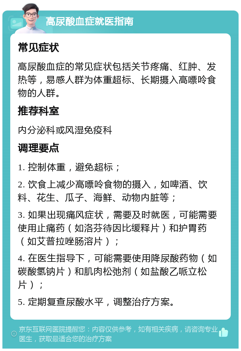 高尿酸血症就医指南 常见症状 高尿酸血症的常见症状包括关节疼痛、红肿、发热等，易感人群为体重超标、长期摄入高嘌呤食物的人群。 推荐科室 内分泌科或风湿免疫科 调理要点 1. 控制体重，避免超标； 2. 饮食上减少高嘌呤食物的摄入，如啤酒、饮料、花生、瓜子、海鲜、动物内脏等； 3. 如果出现痛风症状，需要及时就医，可能需要使用止痛药（如洛芬待因比缓释片）和护胃药（如艾普拉唑肠溶片）； 4. 在医生指导下，可能需要使用降尿酸药物（如碳酸氢钠片）和肌肉松弛剂（如盐酸乙哌立松片）； 5. 定期复查尿酸水平，调整治疗方案。