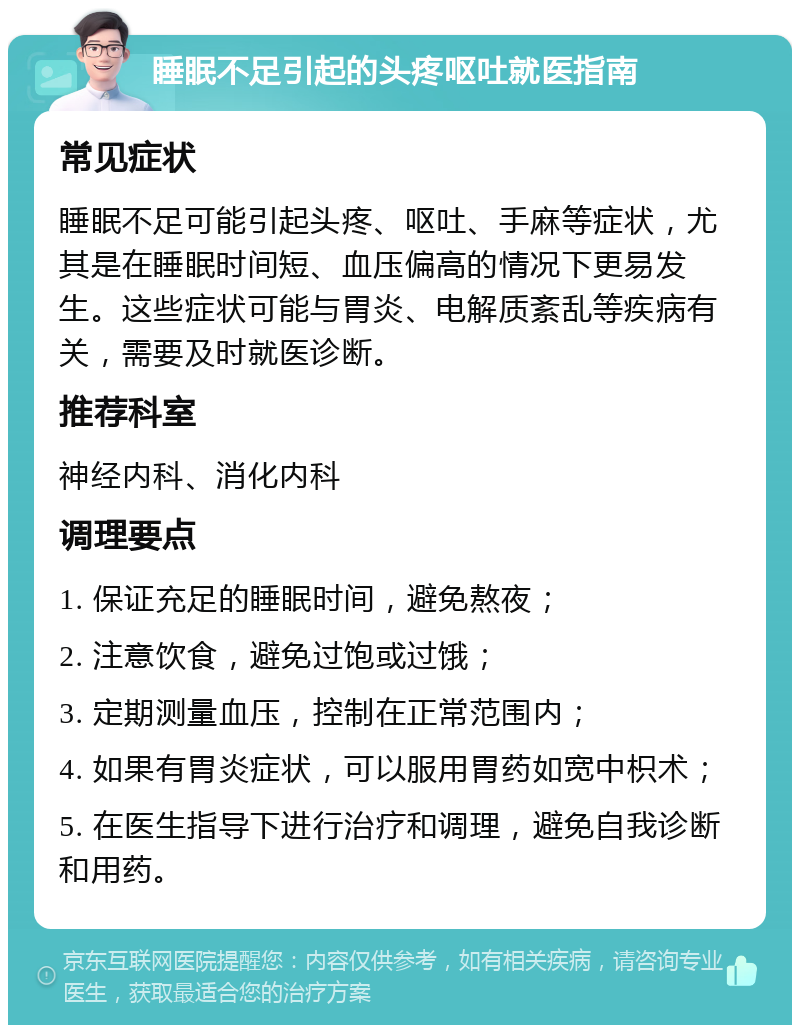 睡眠不足引起的头疼呕吐就医指南 常见症状 睡眠不足可能引起头疼、呕吐、手麻等症状，尤其是在睡眠时间短、血压偏高的情况下更易发生。这些症状可能与胃炎、电解质紊乱等疾病有关，需要及时就医诊断。 推荐科室 神经内科、消化内科 调理要点 1. 保证充足的睡眠时间，避免熬夜； 2. 注意饮食，避免过饱或过饿； 3. 定期测量血压，控制在正常范围内； 4. 如果有胃炎症状，可以服用胃药如宽中枳术； 5. 在医生指导下进行治疗和调理，避免自我诊断和用药。