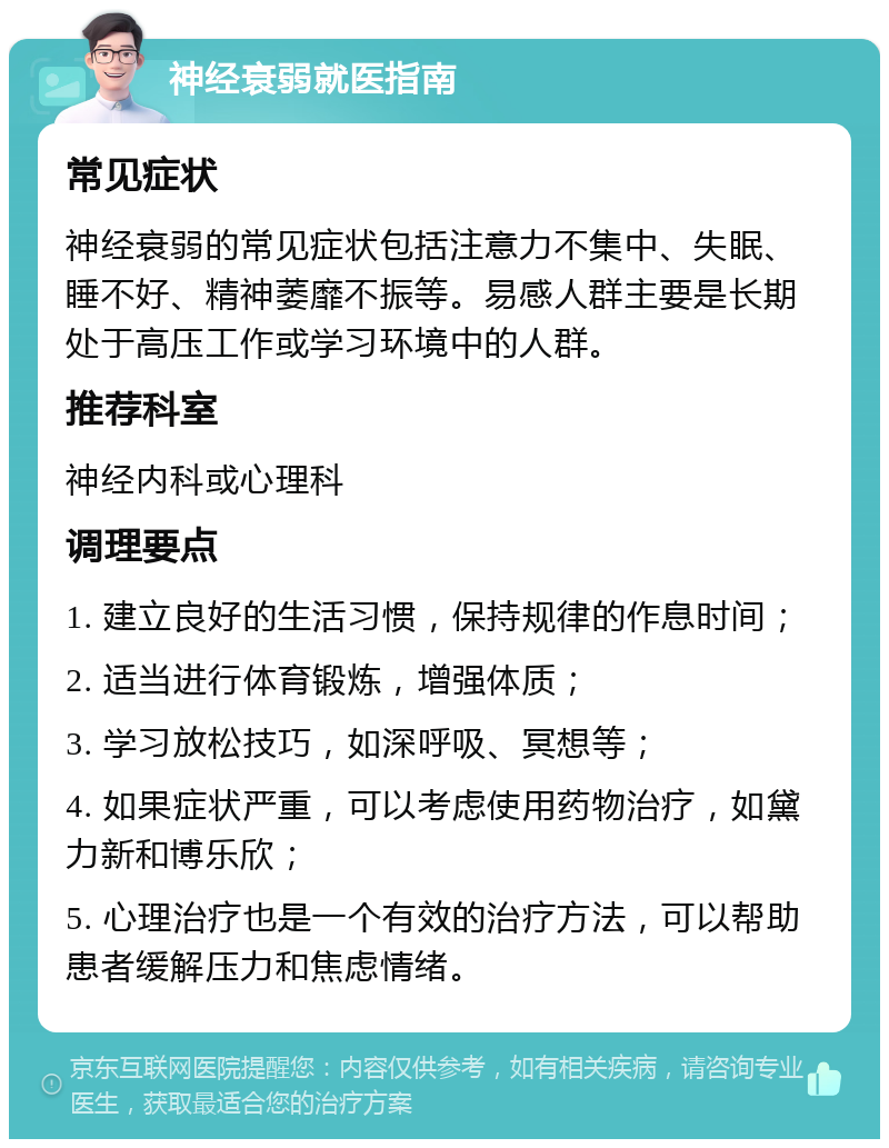 神经衰弱就医指南 常见症状 神经衰弱的常见症状包括注意力不集中、失眠、睡不好、精神萎靡不振等。易感人群主要是长期处于高压工作或学习环境中的人群。 推荐科室 神经内科或心理科 调理要点 1. 建立良好的生活习惯，保持规律的作息时间； 2. 适当进行体育锻炼，增强体质； 3. 学习放松技巧，如深呼吸、冥想等； 4. 如果症状严重，可以考虑使用药物治疗，如黛力新和博乐欣； 5. 心理治疗也是一个有效的治疗方法，可以帮助患者缓解压力和焦虑情绪。