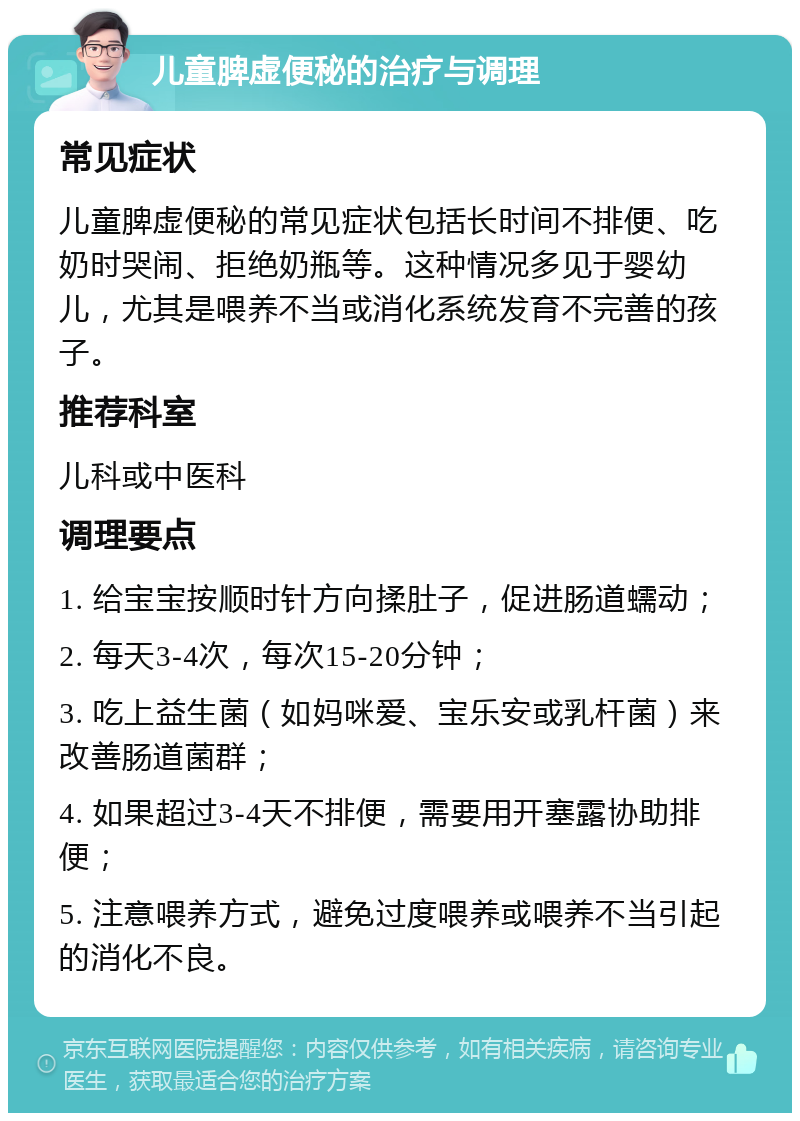 儿童脾虚便秘的治疗与调理 常见症状 儿童脾虚便秘的常见症状包括长时间不排便、吃奶时哭闹、拒绝奶瓶等。这种情况多见于婴幼儿，尤其是喂养不当或消化系统发育不完善的孩子。 推荐科室 儿科或中医科 调理要点 1. 给宝宝按顺时针方向揉肚子，促进肠道蠕动； 2. 每天3-4次，每次15-20分钟； 3. 吃上益生菌（如妈咪爱、宝乐安或乳杆菌）来改善肠道菌群； 4. 如果超过3-4天不排便，需要用开塞露协助排便； 5. 注意喂养方式，避免过度喂养或喂养不当引起的消化不良。