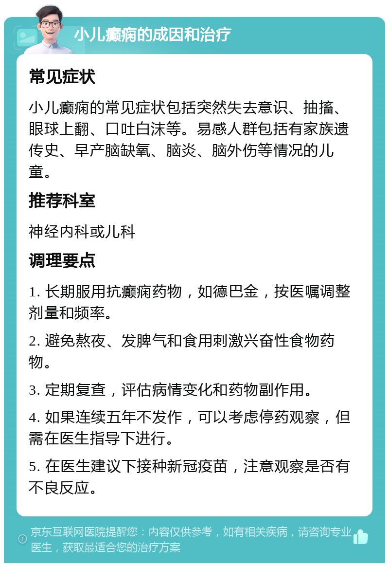 小儿癫痫的成因和治疗 常见症状 小儿癫痫的常见症状包括突然失去意识、抽搐、眼球上翻、口吐白沫等。易感人群包括有家族遗传史、早产脑缺氧、脑炎、脑外伤等情况的儿童。 推荐科室 神经内科或儿科 调理要点 1. 长期服用抗癫痫药物，如德巴金，按医嘱调整剂量和频率。 2. 避免熬夜、发脾气和食用刺激兴奋性食物药物。 3. 定期复查，评估病情变化和药物副作用。 4. 如果连续五年不发作，可以考虑停药观察，但需在医生指导下进行。 5. 在医生建议下接种新冠疫苗，注意观察是否有不良反应。