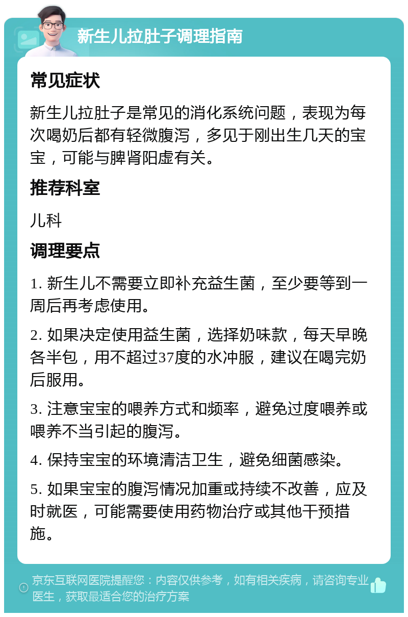 新生儿拉肚子调理指南 常见症状 新生儿拉肚子是常见的消化系统问题，表现为每次喝奶后都有轻微腹泻，多见于刚出生几天的宝宝，可能与脾肾阳虚有关。 推荐科室 儿科 调理要点 1. 新生儿不需要立即补充益生菌，至少要等到一周后再考虑使用。 2. 如果决定使用益生菌，选择奶味款，每天早晚各半包，用不超过37度的水冲服，建议在喝完奶后服用。 3. 注意宝宝的喂养方式和频率，避免过度喂养或喂养不当引起的腹泻。 4. 保持宝宝的环境清洁卫生，避免细菌感染。 5. 如果宝宝的腹泻情况加重或持续不改善，应及时就医，可能需要使用药物治疗或其他干预措施。