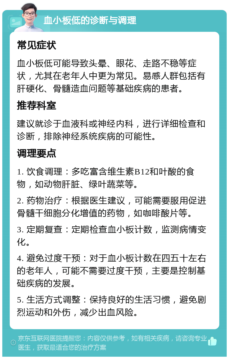 血小板低的诊断与调理 常见症状 血小板低可能导致头晕、眼花、走路不稳等症状，尤其在老年人中更为常见。易感人群包括有肝硬化、骨髓造血问题等基础疾病的患者。 推荐科室 建议就诊于血液科或神经内科，进行详细检查和诊断，排除神经系统疾病的可能性。 调理要点 1. 饮食调理：多吃富含维生素B12和叶酸的食物，如动物肝脏、绿叶蔬菜等。 2. 药物治疗：根据医生建议，可能需要服用促进骨髓干细胞分化增值的药物，如咖啡酸片等。 3. 定期复查：定期检查血小板计数，监测病情变化。 4. 避免过度干预：对于血小板计数在四五十左右的老年人，可能不需要过度干预，主要是控制基础疾病的发展。 5. 生活方式调整：保持良好的生活习惯，避免剧烈运动和外伤，减少出血风险。