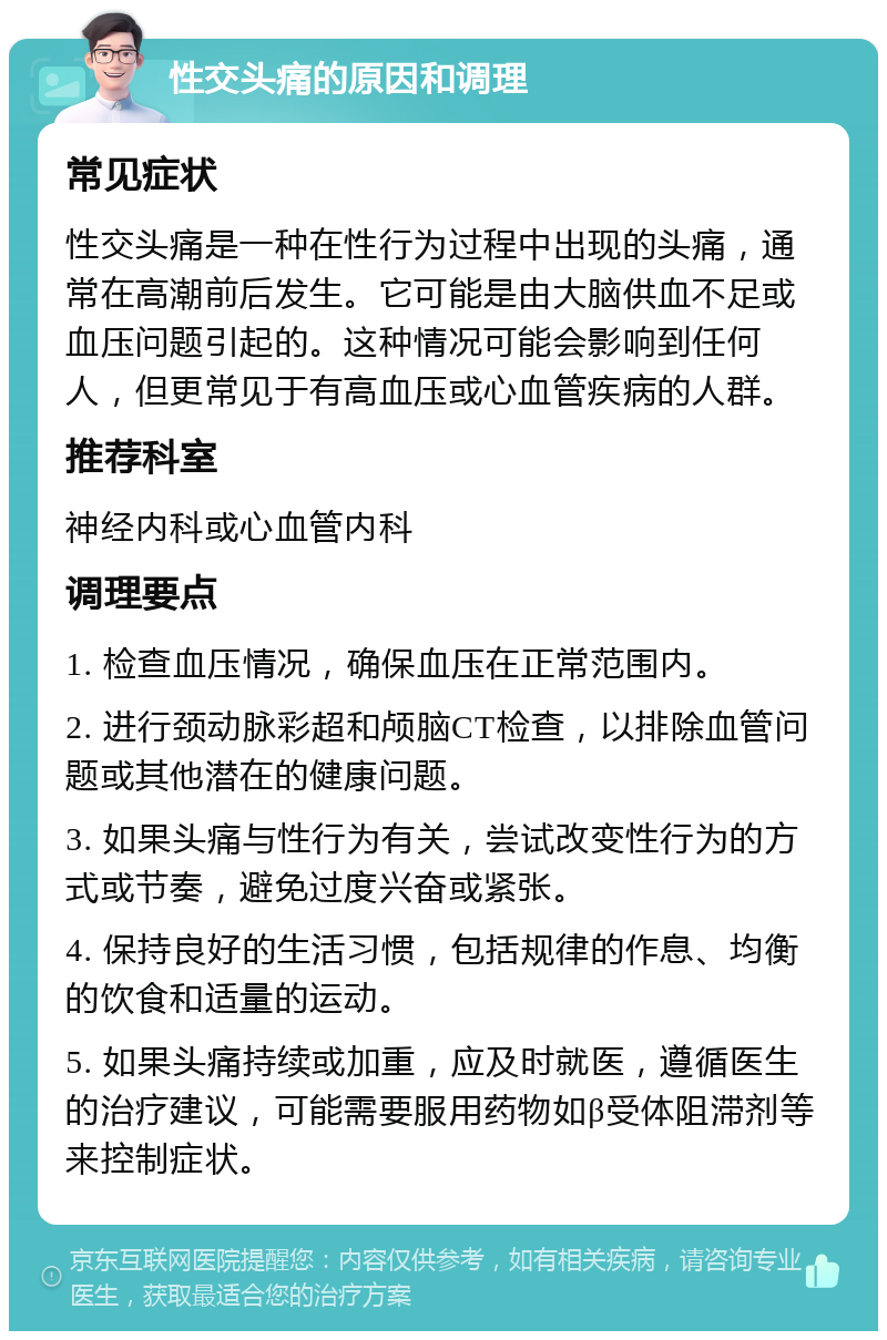 性交头痛的原因和调理 常见症状 性交头痛是一种在性行为过程中出现的头痛，通常在高潮前后发生。它可能是由大脑供血不足或血压问题引起的。这种情况可能会影响到任何人，但更常见于有高血压或心血管疾病的人群。 推荐科室 神经内科或心血管内科 调理要点 1. 检查血压情况，确保血压在正常范围内。 2. 进行颈动脉彩超和颅脑CT检查，以排除血管问题或其他潜在的健康问题。 3. 如果头痛与性行为有关，尝试改变性行为的方式或节奏，避免过度兴奋或紧张。 4. 保持良好的生活习惯，包括规律的作息、均衡的饮食和适量的运动。 5. 如果头痛持续或加重，应及时就医，遵循医生的治疗建议，可能需要服用药物如β受体阻滞剂等来控制症状。