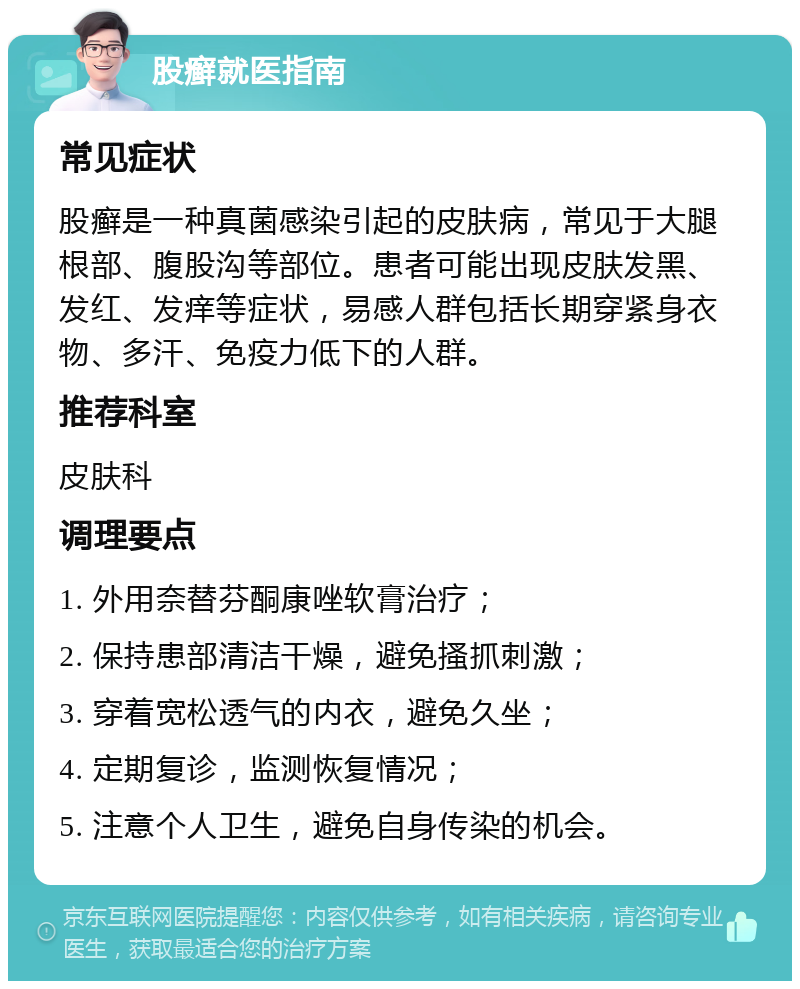 股癣就医指南 常见症状 股癣是一种真菌感染引起的皮肤病，常见于大腿根部、腹股沟等部位。患者可能出现皮肤发黑、发红、发痒等症状，易感人群包括长期穿紧身衣物、多汗、免疫力低下的人群。 推荐科室 皮肤科 调理要点 1. 外用奈替芬酮康唑软膏治疗； 2. 保持患部清洁干燥，避免搔抓刺激； 3. 穿着宽松透气的内衣，避免久坐； 4. 定期复诊，监测恢复情况； 5. 注意个人卫生，避免自身传染的机会。