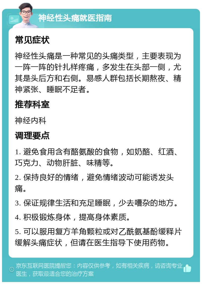 神经性头痛就医指南 常见症状 神经性头痛是一种常见的头痛类型，主要表现为一阵一阵的针扎样疼痛，多发生在头部一侧，尤其是头后方和右侧。易感人群包括长期熬夜、精神紧张、睡眠不足者。 推荐科室 神经内科 调理要点 1. 避免食用含有酪氨酸的食物，如奶酪、红酒、巧克力、动物肝脏、味精等。 2. 保持良好的情绪，避免情绪波动可能诱发头痛。 3. 保证规律生活和充足睡眠，少去嘈杂的地方。 4. 积极锻炼身体，提高身体素质。 5. 可以服用复方羊角颗粒或对乙酰氨基酚缓释片缓解头痛症状，但请在医生指导下使用药物。