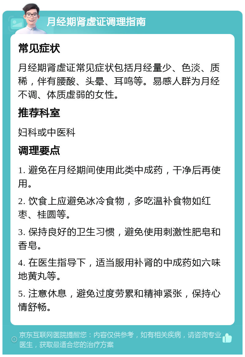 月经期肾虚证调理指南 常见症状 月经期肾虚证常见症状包括月经量少、色淡、质稀，伴有腰酸、头晕、耳鸣等。易感人群为月经不调、体质虚弱的女性。 推荐科室 妇科或中医科 调理要点 1. 避免在月经期间使用此类中成药，干净后再使用。 2. 饮食上应避免冰冷食物，多吃温补食物如红枣、桂圆等。 3. 保持良好的卫生习惯，避免使用刺激性肥皂和香皂。 4. 在医生指导下，适当服用补肾的中成药如六味地黄丸等。 5. 注意休息，避免过度劳累和精神紧张，保持心情舒畅。