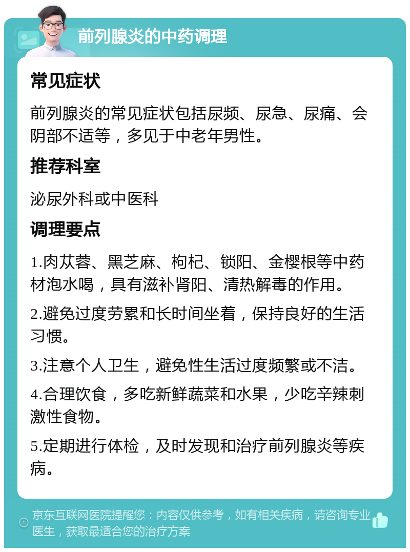 前列腺炎的中药调理 常见症状 前列腺炎的常见症状包括尿频、尿急、尿痛、会阴部不适等，多见于中老年男性。 推荐科室 泌尿外科或中医科 调理要点 1.肉苁蓉、黑芝麻、枸杞、锁阳、金樱根等中药材泡水喝，具有滋补肾阳、清热解毒的作用。 2.避免过度劳累和长时间坐着，保持良好的生活习惯。 3.注意个人卫生，避免性生活过度频繁或不洁。 4.合理饮食，多吃新鲜蔬菜和水果，少吃辛辣刺激性食物。 5.定期进行体检，及时发现和治疗前列腺炎等疾病。