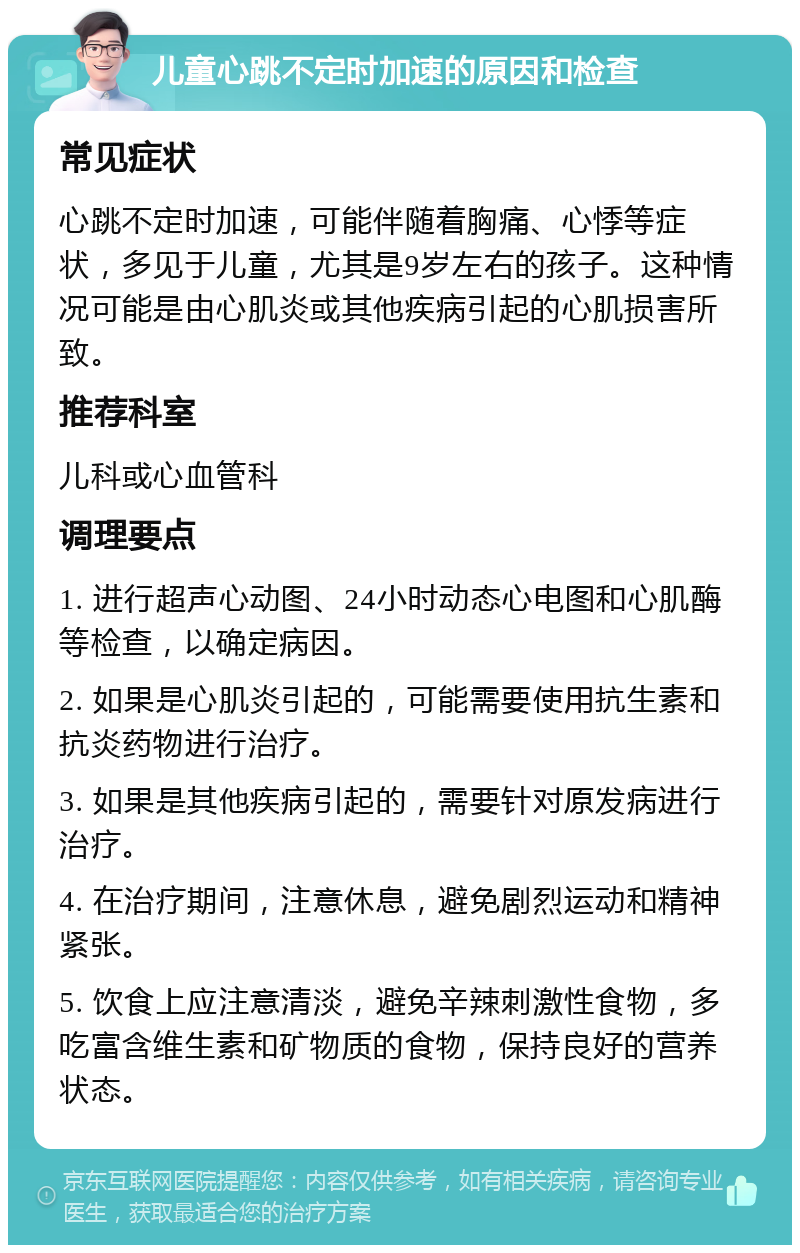 儿童心跳不定时加速的原因和检查 常见症状 心跳不定时加速，可能伴随着胸痛、心悸等症状，多见于儿童，尤其是9岁左右的孩子。这种情况可能是由心肌炎或其他疾病引起的心肌损害所致。 推荐科室 儿科或心血管科 调理要点 1. 进行超声心动图、24小时动态心电图和心肌酶等检查，以确定病因。 2. 如果是心肌炎引起的，可能需要使用抗生素和抗炎药物进行治疗。 3. 如果是其他疾病引起的，需要针对原发病进行治疗。 4. 在治疗期间，注意休息，避免剧烈运动和精神紧张。 5. 饮食上应注意清淡，避免辛辣刺激性食物，多吃富含维生素和矿物质的食物，保持良好的营养状态。