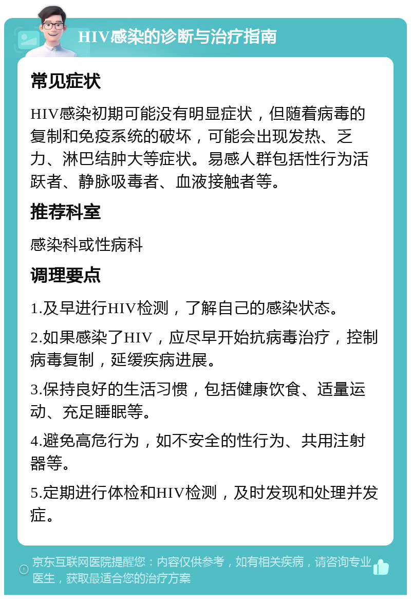 HIV感染的诊断与治疗指南 常见症状 HIV感染初期可能没有明显症状，但随着病毒的复制和免疫系统的破坏，可能会出现发热、乏力、淋巴结肿大等症状。易感人群包括性行为活跃者、静脉吸毒者、血液接触者等。 推荐科室 感染科或性病科 调理要点 1.及早进行HIV检测，了解自己的感染状态。 2.如果感染了HIV，应尽早开始抗病毒治疗，控制病毒复制，延缓疾病进展。 3.保持良好的生活习惯，包括健康饮食、适量运动、充足睡眠等。 4.避免高危行为，如不安全的性行为、共用注射器等。 5.定期进行体检和HIV检测，及时发现和处理并发症。