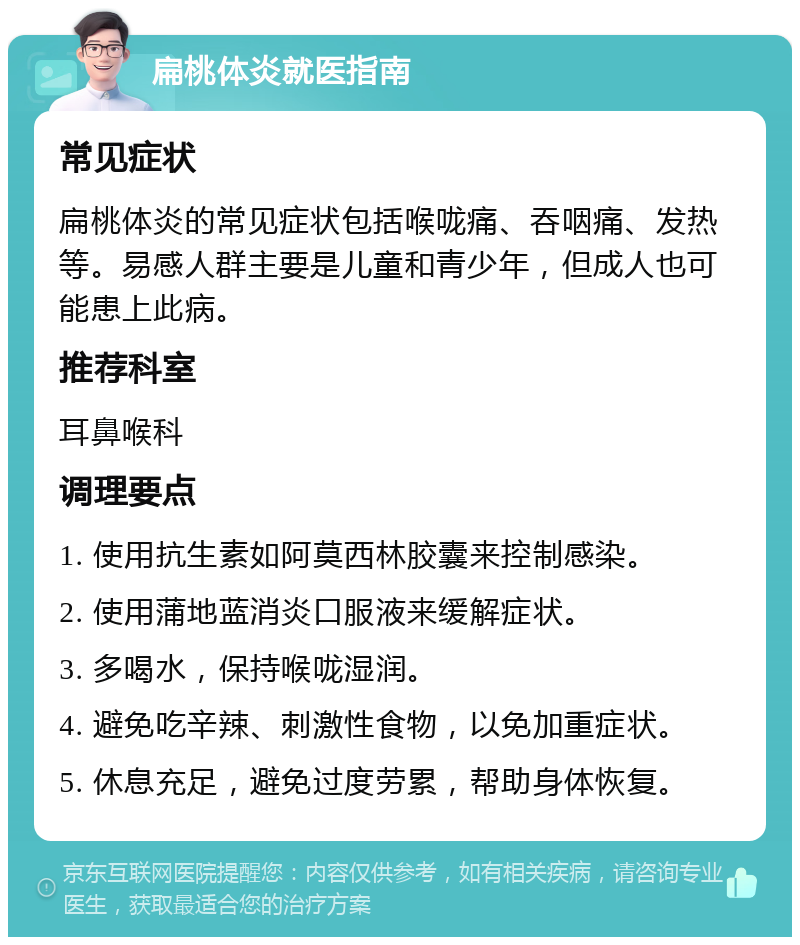 扁桃体炎就医指南 常见症状 扁桃体炎的常见症状包括喉咙痛、吞咽痛、发热等。易感人群主要是儿童和青少年，但成人也可能患上此病。 推荐科室 耳鼻喉科 调理要点 1. 使用抗生素如阿莫西林胶囊来控制感染。 2. 使用蒲地蓝消炎口服液来缓解症状。 3. 多喝水，保持喉咙湿润。 4. 避免吃辛辣、刺激性食物，以免加重症状。 5. 休息充足，避免过度劳累，帮助身体恢复。