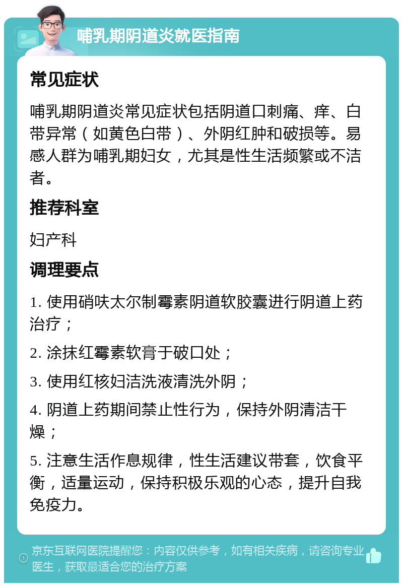 哺乳期阴道炎就医指南 常见症状 哺乳期阴道炎常见症状包括阴道口刺痛、痒、白带异常（如黄色白带）、外阴红肿和破损等。易感人群为哺乳期妇女，尤其是性生活频繁或不洁者。 推荐科室 妇产科 调理要点 1. 使用硝呋太尔制霉素阴道软胶囊进行阴道上药治疗； 2. 涂抹红霉素软膏于破口处； 3. 使用红核妇洁洗液清洗外阴； 4. 阴道上药期间禁止性行为，保持外阴清洁干燥； 5. 注意生活作息规律，性生活建议带套，饮食平衡，适量运动，保持积极乐观的心态，提升自我免疫力。