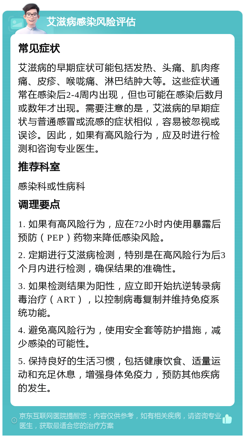 艾滋病感染风险评估 常见症状 艾滋病的早期症状可能包括发热、头痛、肌肉疼痛、皮疹、喉咙痛、淋巴结肿大等。这些症状通常在感染后2-4周内出现，但也可能在感染后数月或数年才出现。需要注意的是，艾滋病的早期症状与普通感冒或流感的症状相似，容易被忽视或误诊。因此，如果有高风险行为，应及时进行检测和咨询专业医生。 推荐科室 感染科或性病科 调理要点 1. 如果有高风险行为，应在72小时内使用暴露后预防（PEP）药物来降低感染风险。 2. 定期进行艾滋病检测，特别是在高风险行为后3个月内进行检测，确保结果的准确性。 3. 如果检测结果为阳性，应立即开始抗逆转录病毒治疗（ART），以控制病毒复制并维持免疫系统功能。 4. 避免高风险行为，使用安全套等防护措施，减少感染的可能性。 5. 保持良好的生活习惯，包括健康饮食、适量运动和充足休息，增强身体免疫力，预防其他疾病的发生。