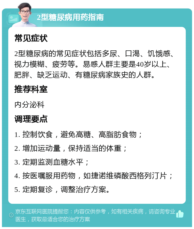 2型糖尿病用药指南 常见症状 2型糖尿病的常见症状包括多尿、口渴、饥饿感、视力模糊、疲劳等。易感人群主要是40岁以上、肥胖、缺乏运动、有糖尿病家族史的人群。 推荐科室 内分泌科 调理要点 1. 控制饮食，避免高糖、高脂肪食物； 2. 增加运动量，保持适当的体重； 3. 定期监测血糖水平； 4. 按医嘱服用药物，如捷诺维磷酸西格列汀片； 5. 定期复诊，调整治疗方案。