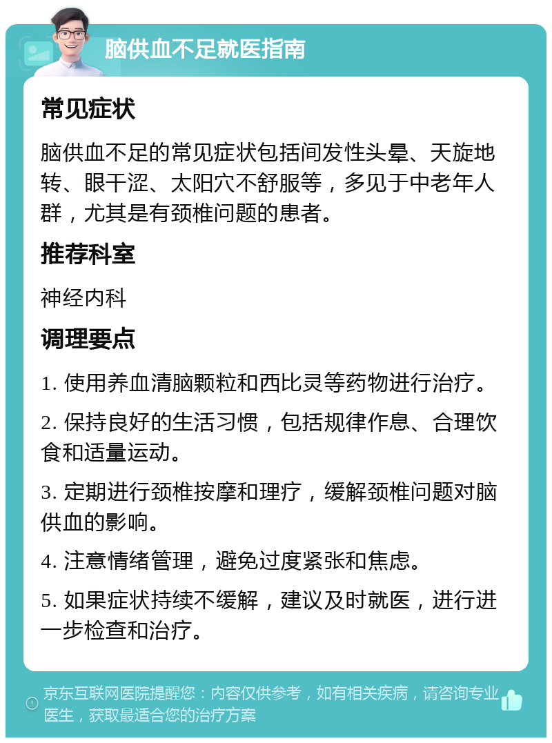 脑供血不足就医指南 常见症状 脑供血不足的常见症状包括间发性头晕、天旋地转、眼干涩、太阳穴不舒服等，多见于中老年人群，尤其是有颈椎问题的患者。 推荐科室 神经内科 调理要点 1. 使用养血清脑颗粒和西比灵等药物进行治疗。 2. 保持良好的生活习惯，包括规律作息、合理饮食和适量运动。 3. 定期进行颈椎按摩和理疗，缓解颈椎问题对脑供血的影响。 4. 注意情绪管理，避免过度紧张和焦虑。 5. 如果症状持续不缓解，建议及时就医，进行进一步检查和治疗。