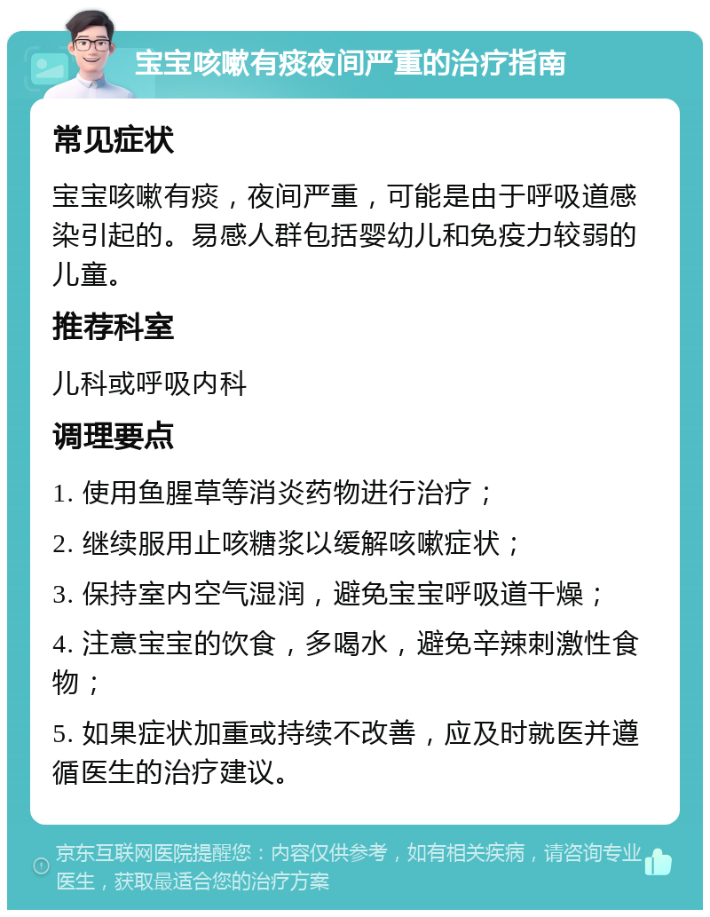 宝宝咳嗽有痰夜间严重的治疗指南 常见症状 宝宝咳嗽有痰，夜间严重，可能是由于呼吸道感染引起的。易感人群包括婴幼儿和免疫力较弱的儿童。 推荐科室 儿科或呼吸内科 调理要点 1. 使用鱼腥草等消炎药物进行治疗； 2. 继续服用止咳糖浆以缓解咳嗽症状； 3. 保持室内空气湿润，避免宝宝呼吸道干燥； 4. 注意宝宝的饮食，多喝水，避免辛辣刺激性食物； 5. 如果症状加重或持续不改善，应及时就医并遵循医生的治疗建议。