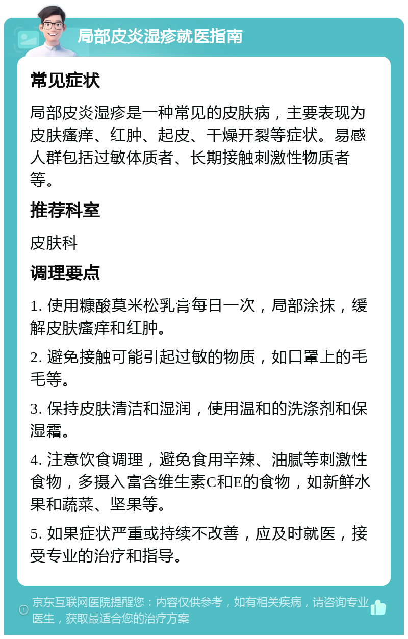 局部皮炎湿疹就医指南 常见症状 局部皮炎湿疹是一种常见的皮肤病，主要表现为皮肤瘙痒、红肿、起皮、干燥开裂等症状。易感人群包括过敏体质者、长期接触刺激性物质者等。 推荐科室 皮肤科 调理要点 1. 使用糠酸莫米松乳膏每日一次，局部涂抹，缓解皮肤瘙痒和红肿。 2. 避免接触可能引起过敏的物质，如口罩上的毛毛等。 3. 保持皮肤清洁和湿润，使用温和的洗涤剂和保湿霜。 4. 注意饮食调理，避免食用辛辣、油腻等刺激性食物，多摄入富含维生素C和E的食物，如新鲜水果和蔬菜、坚果等。 5. 如果症状严重或持续不改善，应及时就医，接受专业的治疗和指导。