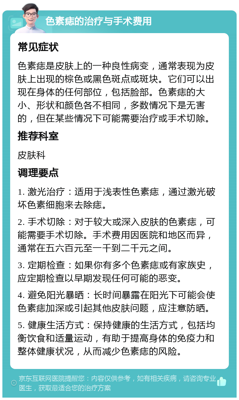 色素痣的治疗与手术费用 常见症状 色素痣是皮肤上的一种良性病变，通常表现为皮肤上出现的棕色或黑色斑点或斑块。它们可以出现在身体的任何部位，包括脸部。色素痣的大小、形状和颜色各不相同，多数情况下是无害的，但在某些情况下可能需要治疗或手术切除。 推荐科室 皮肤科 调理要点 1. 激光治疗：适用于浅表性色素痣，通过激光破坏色素细胞来去除痣。 2. 手术切除：对于较大或深入皮肤的色素痣，可能需要手术切除。手术费用因医院和地区而异，通常在五六百元至一千到二千元之间。 3. 定期检查：如果你有多个色素痣或有家族史，应定期检查以早期发现任何可能的恶变。 4. 避免阳光暴晒：长时间暴露在阳光下可能会使色素痣加深或引起其他皮肤问题，应注意防晒。 5. 健康生活方式：保持健康的生活方式，包括均衡饮食和适量运动，有助于提高身体的免疫力和整体健康状况，从而减少色素痣的风险。