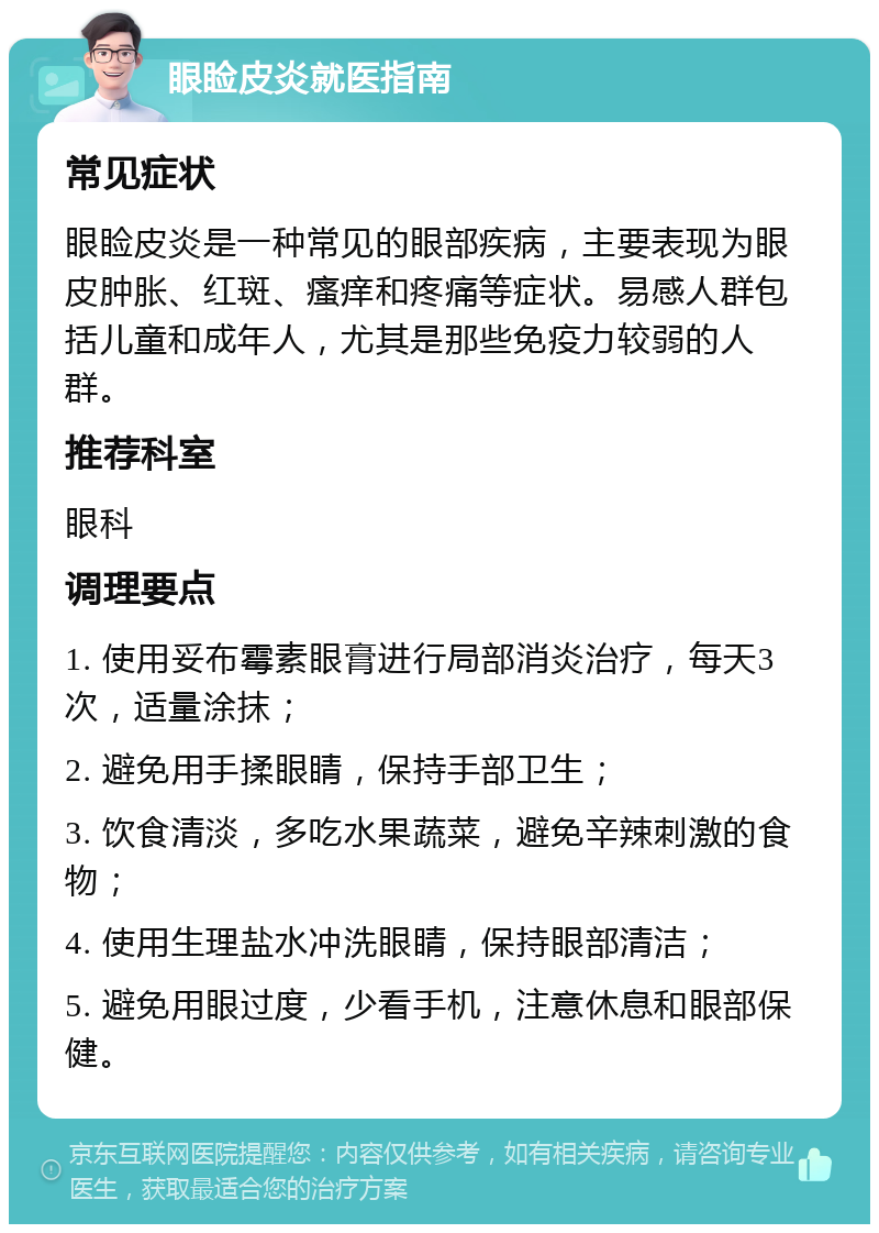 眼睑皮炎就医指南 常见症状 眼睑皮炎是一种常见的眼部疾病，主要表现为眼皮肿胀、红斑、瘙痒和疼痛等症状。易感人群包括儿童和成年人，尤其是那些免疫力较弱的人群。 推荐科室 眼科 调理要点 1. 使用妥布霉素眼膏进行局部消炎治疗，每天3次，适量涂抹； 2. 避免用手揉眼睛，保持手部卫生； 3. 饮食清淡，多吃水果蔬菜，避免辛辣刺激的食物； 4. 使用生理盐水冲洗眼睛，保持眼部清洁； 5. 避免用眼过度，少看手机，注意休息和眼部保健。