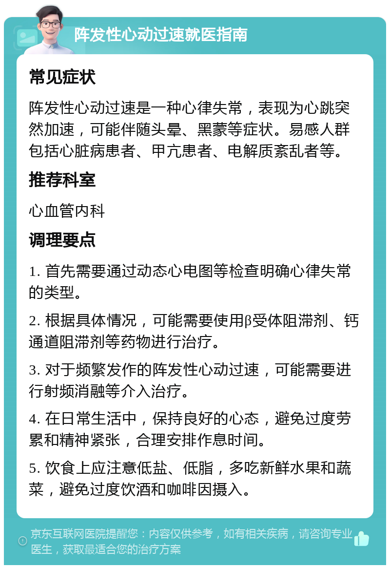 阵发性心动过速就医指南 常见症状 阵发性心动过速是一种心律失常，表现为心跳突然加速，可能伴随头晕、黑蒙等症状。易感人群包括心脏病患者、甲亢患者、电解质紊乱者等。 推荐科室 心血管内科 调理要点 1. 首先需要通过动态心电图等检查明确心律失常的类型。 2. 根据具体情况，可能需要使用β受体阻滞剂、钙通道阻滞剂等药物进行治疗。 3. 对于频繁发作的阵发性心动过速，可能需要进行射频消融等介入治疗。 4. 在日常生活中，保持良好的心态，避免过度劳累和精神紧张，合理安排作息时间。 5. 饮食上应注意低盐、低脂，多吃新鲜水果和蔬菜，避免过度饮酒和咖啡因摄入。