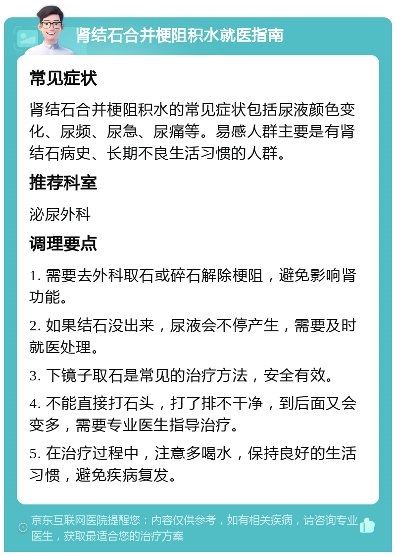 肾结石合并梗阻积水就医指南 常见症状 肾结石合并梗阻积水的常见症状包括尿液颜色变化、尿频、尿急、尿痛等。易感人群主要是有肾结石病史、长期不良生活习惯的人群。 推荐科室 泌尿外科 调理要点 1. 需要去外科取石或碎石解除梗阻，避免影响肾功能。 2. 如果结石没出来，尿液会不停产生，需要及时就医处理。 3. 下镜子取石是常见的治疗方法，安全有效。 4. 不能直接打石头，打了排不干净，到后面又会变多，需要专业医生指导治疗。 5. 在治疗过程中，注意多喝水，保持良好的生活习惯，避免疾病复发。