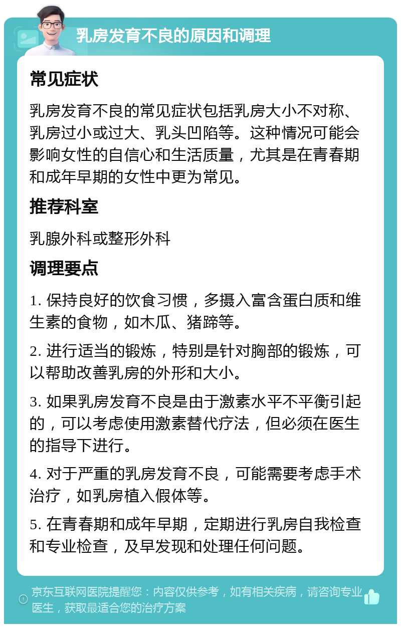 乳房发育不良的原因和调理 常见症状 乳房发育不良的常见症状包括乳房大小不对称、乳房过小或过大、乳头凹陷等。这种情况可能会影响女性的自信心和生活质量，尤其是在青春期和成年早期的女性中更为常见。 推荐科室 乳腺外科或整形外科 调理要点 1. 保持良好的饮食习惯，多摄入富含蛋白质和维生素的食物，如木瓜、猪蹄等。 2. 进行适当的锻炼，特别是针对胸部的锻炼，可以帮助改善乳房的外形和大小。 3. 如果乳房发育不良是由于激素水平不平衡引起的，可以考虑使用激素替代疗法，但必须在医生的指导下进行。 4. 对于严重的乳房发育不良，可能需要考虑手术治疗，如乳房植入假体等。 5. 在青春期和成年早期，定期进行乳房自我检查和专业检查，及早发现和处理任何问题。