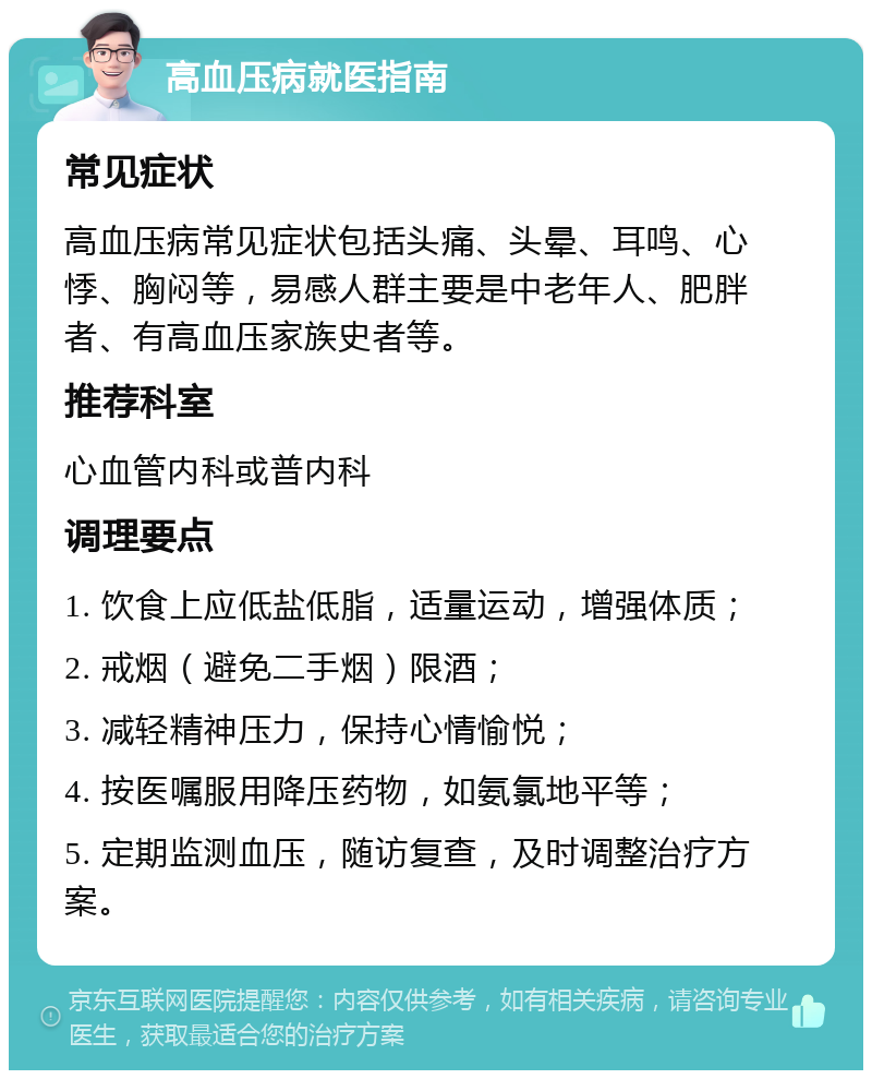 高血压病就医指南 常见症状 高血压病常见症状包括头痛、头晕、耳鸣、心悸、胸闷等，易感人群主要是中老年人、肥胖者、有高血压家族史者等。 推荐科室 心血管内科或普内科 调理要点 1. 饮食上应低盐低脂，适量运动，增强体质； 2. 戒烟（避免二手烟）限酒； 3. 减轻精神压力，保持心情愉悦； 4. 按医嘱服用降压药物，如氨氯地平等； 5. 定期监测血压，随访复查，及时调整治疗方案。