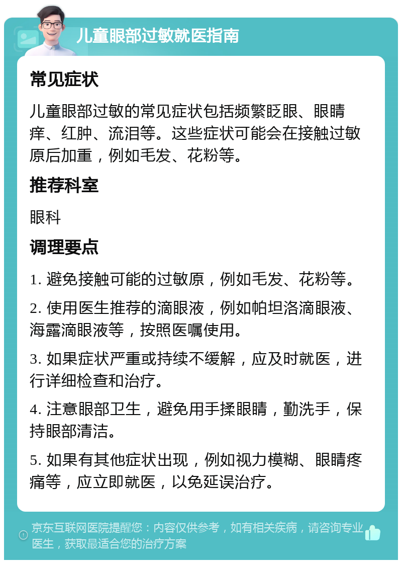 儿童眼部过敏就医指南 常见症状 儿童眼部过敏的常见症状包括频繁眨眼、眼睛痒、红肿、流泪等。这些症状可能会在接触过敏原后加重，例如毛发、花粉等。 推荐科室 眼科 调理要点 1. 避免接触可能的过敏原，例如毛发、花粉等。 2. 使用医生推荐的滴眼液，例如帕坦洛滴眼液、海露滴眼液等，按照医嘱使用。 3. 如果症状严重或持续不缓解，应及时就医，进行详细检查和治疗。 4. 注意眼部卫生，避免用手揉眼睛，勤洗手，保持眼部清洁。 5. 如果有其他症状出现，例如视力模糊、眼睛疼痛等，应立即就医，以免延误治疗。