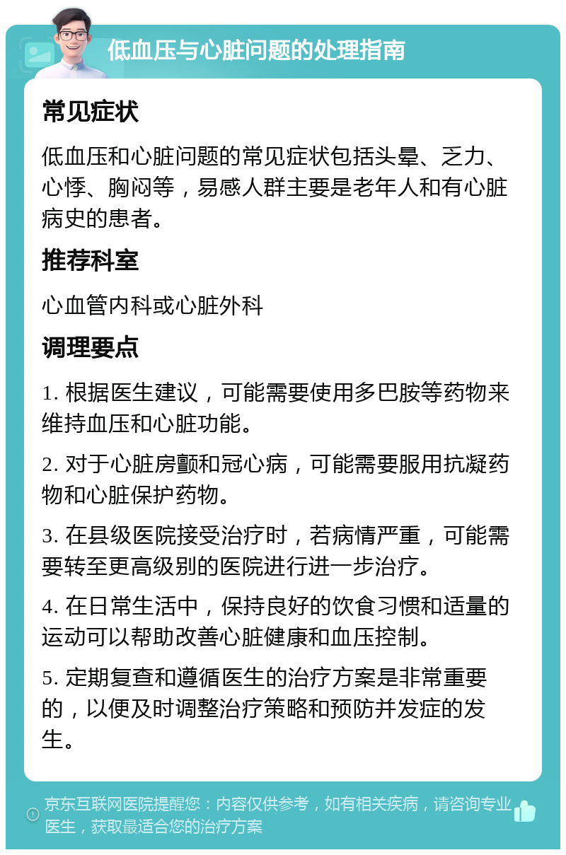 低血压与心脏问题的处理指南 常见症状 低血压和心脏问题的常见症状包括头晕、乏力、心悸、胸闷等，易感人群主要是老年人和有心脏病史的患者。 推荐科室 心血管内科或心脏外科 调理要点 1. 根据医生建议，可能需要使用多巴胺等药物来维持血压和心脏功能。 2. 对于心脏房颤和冠心病，可能需要服用抗凝药物和心脏保护药物。 3. 在县级医院接受治疗时，若病情严重，可能需要转至更高级别的医院进行进一步治疗。 4. 在日常生活中，保持良好的饮食习惯和适量的运动可以帮助改善心脏健康和血压控制。 5. 定期复查和遵循医生的治疗方案是非常重要的，以便及时调整治疗策略和预防并发症的发生。