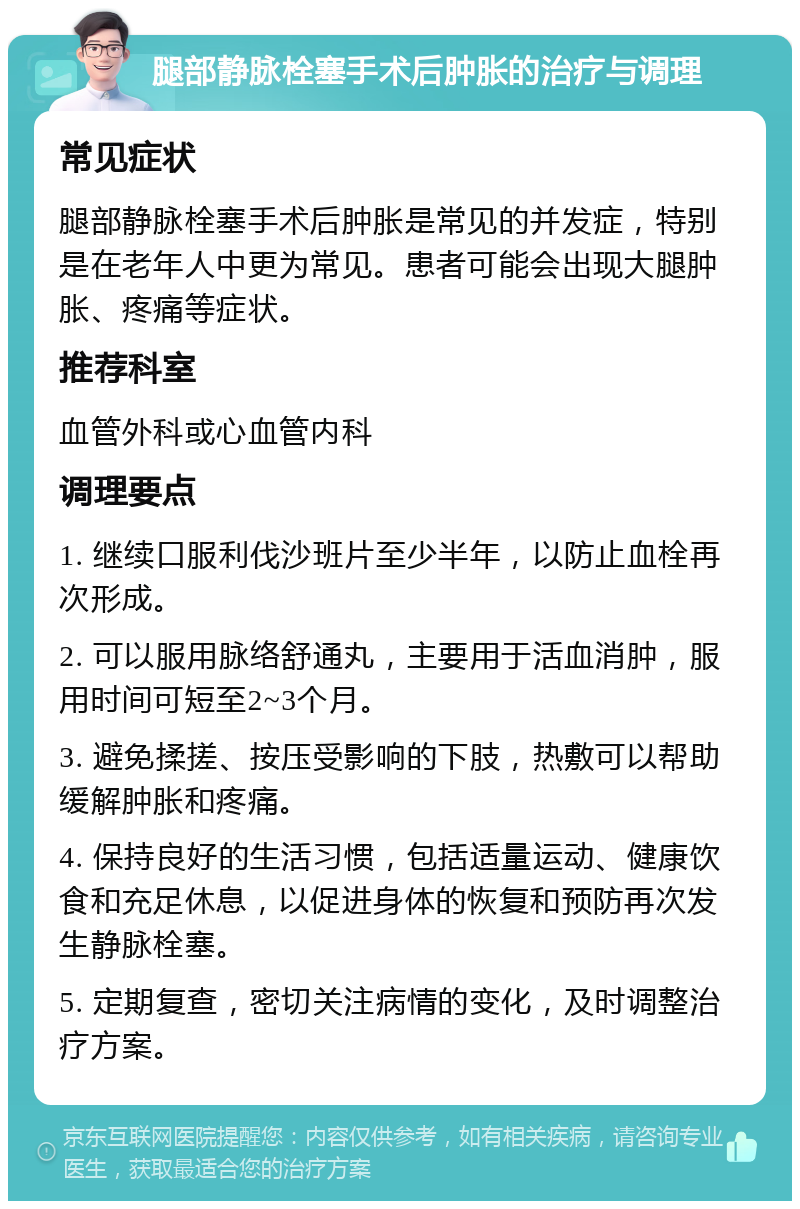 腿部静脉栓塞手术后肿胀的治疗与调理 常见症状 腿部静脉栓塞手术后肿胀是常见的并发症，特别是在老年人中更为常见。患者可能会出现大腿肿胀、疼痛等症状。 推荐科室 血管外科或心血管内科 调理要点 1. 继续口服利伐沙班片至少半年，以防止血栓再次形成。 2. 可以服用脉络舒通丸，主要用于活血消肿，服用时间可短至2~3个月。 3. 避免揉搓、按压受影响的下肢，热敷可以帮助缓解肿胀和疼痛。 4. 保持良好的生活习惯，包括适量运动、健康饮食和充足休息，以促进身体的恢复和预防再次发生静脉栓塞。 5. 定期复查，密切关注病情的变化，及时调整治疗方案。