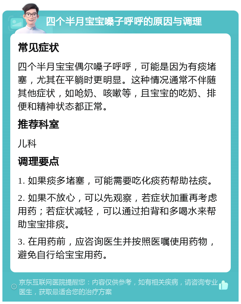 四个半月宝宝嗓子呼呼的原因与调理 常见症状 四个半月宝宝偶尔嗓子呼呼，可能是因为有痰堵塞，尤其在平躺时更明显。这种情况通常不伴随其他症状，如呛奶、咳嗽等，且宝宝的吃奶、排便和精神状态都正常。 推荐科室 儿科 调理要点 1. 如果痰多堵塞，可能需要吃化痰药帮助祛痰。 2. 如果不放心，可以先观察，若症状加重再考虑用药；若症状减轻，可以通过拍背和多喝水来帮助宝宝排痰。 3. 在用药前，应咨询医生并按照医嘱使用药物，避免自行给宝宝用药。