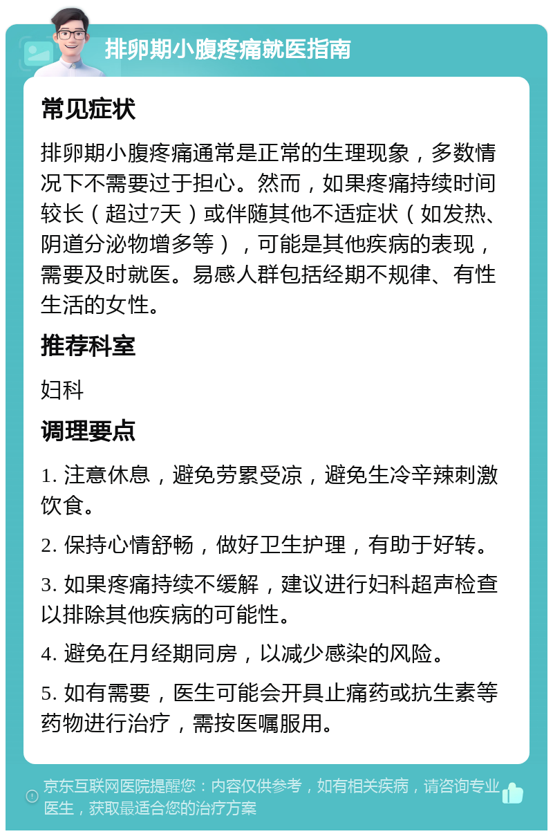 排卵期小腹疼痛就医指南 常见症状 排卵期小腹疼痛通常是正常的生理现象，多数情况下不需要过于担心。然而，如果疼痛持续时间较长（超过7天）或伴随其他不适症状（如发热、阴道分泌物增多等），可能是其他疾病的表现，需要及时就医。易感人群包括经期不规律、有性生活的女性。 推荐科室 妇科 调理要点 1. 注意休息，避免劳累受凉，避免生冷辛辣刺激饮食。 2. 保持心情舒畅，做好卫生护理，有助于好转。 3. 如果疼痛持续不缓解，建议进行妇科超声检查以排除其他疾病的可能性。 4. 避免在月经期同房，以减少感染的风险。 5. 如有需要，医生可能会开具止痛药或抗生素等药物进行治疗，需按医嘱服用。