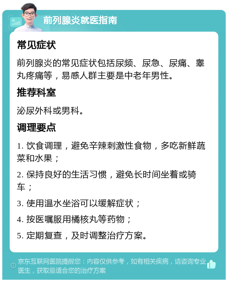 前列腺炎就医指南 常见症状 前列腺炎的常见症状包括尿频、尿急、尿痛、睾丸疼痛等，易感人群主要是中老年男性。 推荐科室 泌尿外科或男科。 调理要点 1. 饮食调理，避免辛辣刺激性食物，多吃新鲜蔬菜和水果； 2. 保持良好的生活习惯，避免长时间坐着或骑车； 3. 使用温水坐浴可以缓解症状； 4. 按医嘱服用橘核丸等药物； 5. 定期复查，及时调整治疗方案。