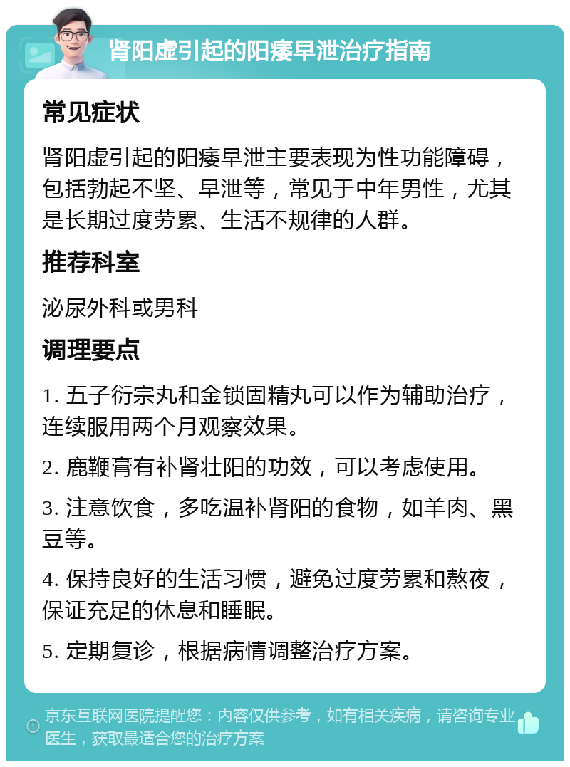 肾阳虚引起的阳痿早泄治疗指南 常见症状 肾阳虚引起的阳痿早泄主要表现为性功能障碍，包括勃起不坚、早泄等，常见于中年男性，尤其是长期过度劳累、生活不规律的人群。 推荐科室 泌尿外科或男科 调理要点 1. 五子衍宗丸和金锁固精丸可以作为辅助治疗，连续服用两个月观察效果。 2. 鹿鞭膏有补肾壮阳的功效，可以考虑使用。 3. 注意饮食，多吃温补肾阳的食物，如羊肉、黑豆等。 4. 保持良好的生活习惯，避免过度劳累和熬夜，保证充足的休息和睡眠。 5. 定期复诊，根据病情调整治疗方案。