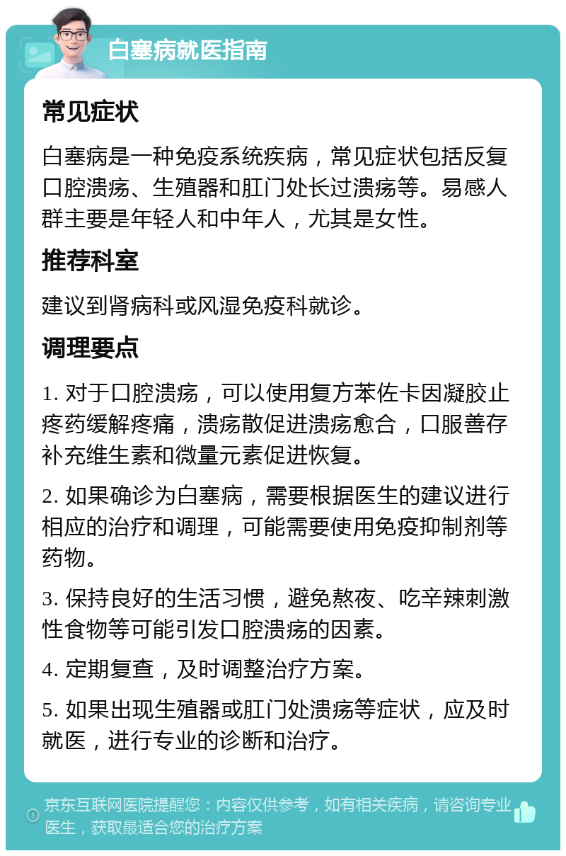 白塞病就医指南 常见症状 白塞病是一种免疫系统疾病，常见症状包括反复口腔溃疡、生殖器和肛门处长过溃疡等。易感人群主要是年轻人和中年人，尤其是女性。 推荐科室 建议到肾病科或风湿免疫科就诊。 调理要点 1. 对于口腔溃疡，可以使用复方苯佐卡因凝胶止疼药缓解疼痛，溃疡散促进溃疡愈合，口服善存补充维生素和微量元素促进恢复。 2. 如果确诊为白塞病，需要根据医生的建议进行相应的治疗和调理，可能需要使用免疫抑制剂等药物。 3. 保持良好的生活习惯，避免熬夜、吃辛辣刺激性食物等可能引发口腔溃疡的因素。 4. 定期复查，及时调整治疗方案。 5. 如果出现生殖器或肛门处溃疡等症状，应及时就医，进行专业的诊断和治疗。