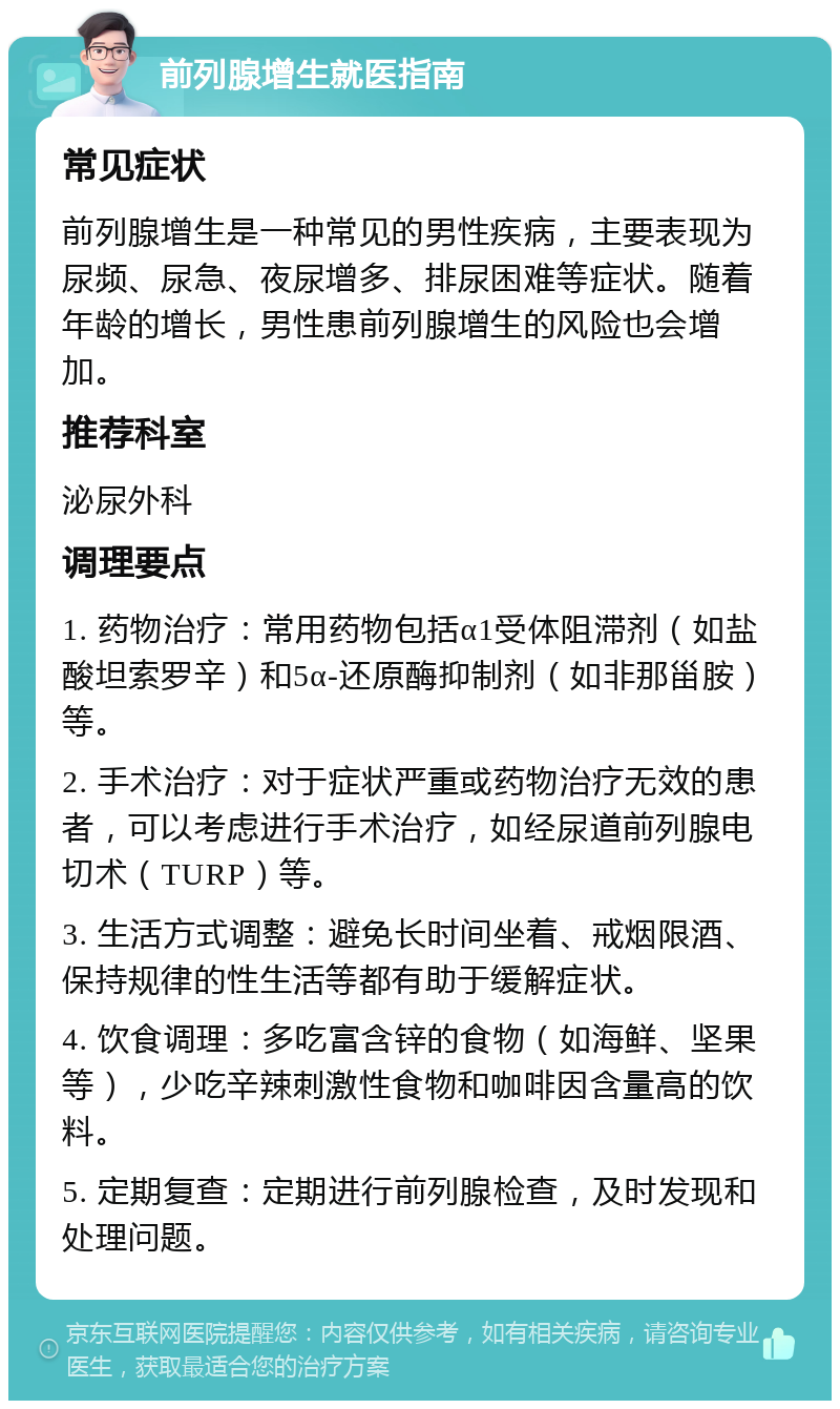 前列腺增生就医指南 常见症状 前列腺增生是一种常见的男性疾病，主要表现为尿频、尿急、夜尿增多、排尿困难等症状。随着年龄的增长，男性患前列腺增生的风险也会增加。 推荐科室 泌尿外科 调理要点 1. 药物治疗：常用药物包括α1受体阻滞剂（如盐酸坦索罗辛）和5α-还原酶抑制剂（如非那甾胺）等。 2. 手术治疗：对于症状严重或药物治疗无效的患者，可以考虑进行手术治疗，如经尿道前列腺电切术（TURP）等。 3. 生活方式调整：避免长时间坐着、戒烟限酒、保持规律的性生活等都有助于缓解症状。 4. 饮食调理：多吃富含锌的食物（如海鲜、坚果等），少吃辛辣刺激性食物和咖啡因含量高的饮料。 5. 定期复查：定期进行前列腺检查，及时发现和处理问题。