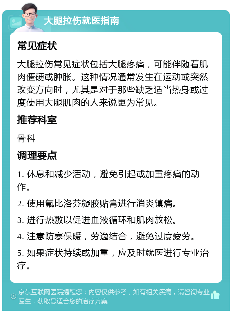 大腿拉伤就医指南 常见症状 大腿拉伤常见症状包括大腿疼痛，可能伴随着肌肉僵硬或肿胀。这种情况通常发生在运动或突然改变方向时，尤其是对于那些缺乏适当热身或过度使用大腿肌肉的人来说更为常见。 推荐科室 骨科 调理要点 1. 休息和减少活动，避免引起或加重疼痛的动作。 2. 使用氟比洛芬凝胶贴膏进行消炎镇痛。 3. 进行热敷以促进血液循环和肌肉放松。 4. 注意防寒保暖，劳逸结合，避免过度疲劳。 5. 如果症状持续或加重，应及时就医进行专业治疗。