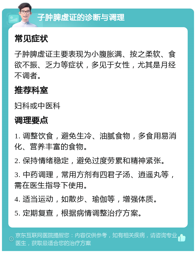 子肿脾虚证的诊断与调理 常见症状 子肿脾虚证主要表现为小腹胀满、按之柔软、食欲不振、乏力等症状，多见于女性，尤其是月经不调者。 推荐科室 妇科或中医科 调理要点 1. 调整饮食，避免生冷、油腻食物，多食用易消化、营养丰富的食物。 2. 保持情绪稳定，避免过度劳累和精神紧张。 3. 中药调理，常用方剂有四君子汤、逍遥丸等，需在医生指导下使用。 4. 适当运动，如散步、瑜伽等，增强体质。 5. 定期复查，根据病情调整治疗方案。