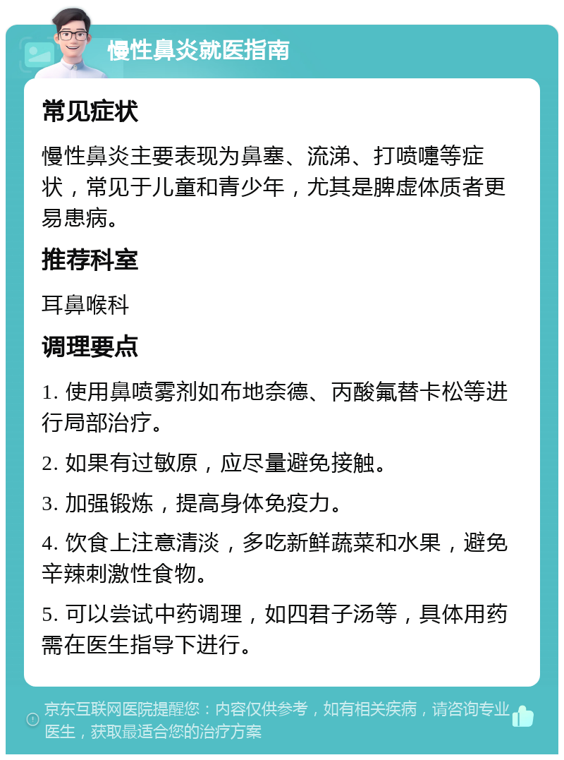 慢性鼻炎就医指南 常见症状 慢性鼻炎主要表现为鼻塞、流涕、打喷嚏等症状，常见于儿童和青少年，尤其是脾虚体质者更易患病。 推荐科室 耳鼻喉科 调理要点 1. 使用鼻喷雾剂如布地奈德、丙酸氟替卡松等进行局部治疗。 2. 如果有过敏原，应尽量避免接触。 3. 加强锻炼，提高身体免疫力。 4. 饮食上注意清淡，多吃新鲜蔬菜和水果，避免辛辣刺激性食物。 5. 可以尝试中药调理，如四君子汤等，具体用药需在医生指导下进行。