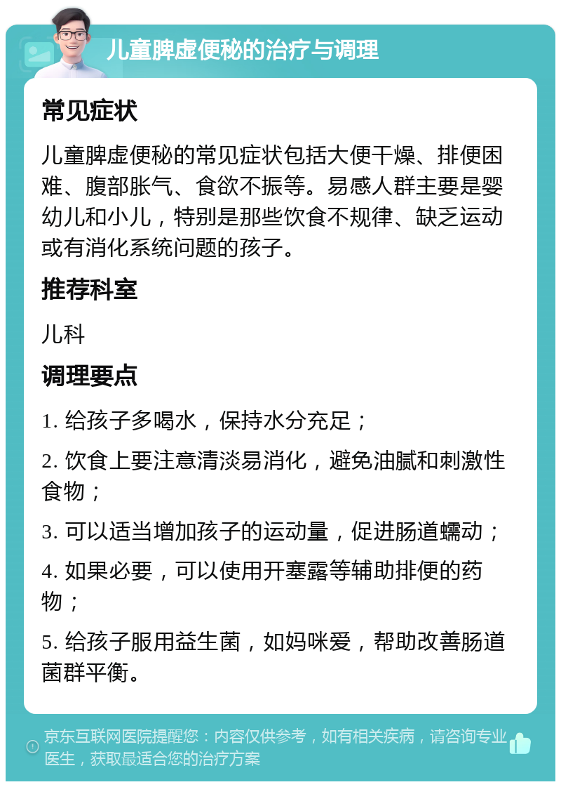 儿童脾虚便秘的治疗与调理 常见症状 儿童脾虚便秘的常见症状包括大便干燥、排便困难、腹部胀气、食欲不振等。易感人群主要是婴幼儿和小儿，特别是那些饮食不规律、缺乏运动或有消化系统问题的孩子。 推荐科室 儿科 调理要点 1. 给孩子多喝水，保持水分充足； 2. 饮食上要注意清淡易消化，避免油腻和刺激性食物； 3. 可以适当增加孩子的运动量，促进肠道蠕动； 4. 如果必要，可以使用开塞露等辅助排便的药物； 5. 给孩子服用益生菌，如妈咪爱，帮助改善肠道菌群平衡。